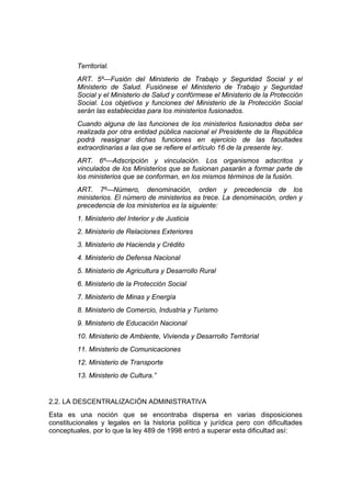 Territorial.
ART. 5º—Fusión del Ministerio de Trabajo y Seguridad Social y el
Ministerio de Salud. Fusiónese el Ministerio de Trabajo y Seguridad
Social y el Ministerio de Salud y confórmese el Ministerio de la Protección
Social. Los objetivos y funciones del Ministerio de la Protección Social
serán las establecidas para los ministerios fusionados.
Cuando alguna de las funciones de los ministerios fusionados deba ser
realizada por otra entidad pública nacional el Presidente de la República
podrá reasignar dichas funciones en ejercicio de las facultades
extraordinarias a las que se refiere el artículo 16 de la presente ley.
ART. 6º—Adscripción y vinculación. Los organismos adscritos y
vinculados de los Ministerios que se fusionan pasarán a formar parte de
los ministerios que se conforman, en los mismos términos de la fusión.
ART. 7º—Número, denominación, orden y precedencia de los
ministerios. El número de ministerios es trece. La denominación, orden y
precedencia de los ministerios es la siguiente:
1. Ministerio del Interior y de Justicia
2. Ministerio de Relaciones Exteriores
3. Ministerio de Hacienda y Crédito
4. Ministerio de Defensa Nacional
5. Ministerio de Agricultura y Desarrollo Rural
6. Ministerio de la Protección Social
7. Ministerio de Minas y Energía
8. Ministerio de Comercio, Industria y Turismo
9. Ministerio de Educación Nacional
10. Ministerio de Ambiente, Vivienda y Desarrollo Territorial
11. Ministerio de Comunicaciones
12. Ministerio de Transporte
13. Ministerio de Cultura.”
2.2. LA DESCENTRALIZACIÓN ADMINISTRATIVA
Esta es una noción que se encontraba dispersa en varias disposiciones
constitucionales y legales en la historia política y jurídica pero con dificultades
conceptuales, por lo que la ley 489 de 1998 entró a superar esta dificultad así:
 