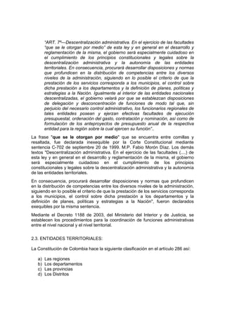 “ART. 7º—Descentralización administrativa. En el ejercicio de las facultades
“que se le otorgan por medio” de esta ley y en general en el desarrollo y
reglamentación de la misma, el gobierno será especialmente cuidadoso en
el cumplimiento de los principios constitucionales y legales sobre la
descentralización administrativa y la autonomía de las entidades
territoriales. En consecuencia, procurará desarrollar disposiciones y normas
que profundicen en la distribución de competencias entre los diversos
niveles de la administración, siguiendo en lo posible el criterio de que la
prestación de los servicios corresponda a los municipios, el control sobre
dicha prestación a los departamentos y la definición de planes, políticas y
estrategias a la Nación. Igualmente al interior de las entidades nacionales
descentralizadas, el gobierno velará por que se establezcan disposiciones
de delegación y desconcentración de funciones de modo tal que, sin
perjuicio del necesario control administrativo, los funcionarios regionales de
tales entidades posean y ejerzan efectivas facultades de ejecución
presupuestal, ordenación del gasto, contratación y nominación, así como de
formulación de los anteproyectos de presupuesto anual de la respectiva
entidad para la región sobre la cual ejercen su función”..
La frase "que se le otorgan por medio" que se encuentra entre comillas y
resaltada, fue declarada inexequible por la Corte Constitucional mediante
sentencia C-702 de septiembre 20 de 1999. M.P. Fabio Morón Díaz. Los demás
textos "Descentralización administrativa. En el ejercicio de las facultades (....) de
esta ley y en general en el desarrollo y reglamentación de la misma, el gobierno
será especialmente cuidadoso en el cumplimiento de los principios
constitucionales y legales sobre la descentralización administrativa y la autonomía
de las entidades territoriales.
En consecuencia, procurará desarrollar disposiciones y normas que profundicen
en la distribución de competencias entre los diversos niveles de la administración,
siguiendo en lo posible el criterio de que la prestación de los servicios corresponda
a los municipios, el control sobre dicha prestación a los departamentos y la
definición de planes, políticas y estrategias a la Nación", fueron declarados
exequibles por la misma sentencia.
Mediante el Decreto 1188 de 2003, del Ministerio del Interior y de Justicia, se
establecen los procedimientos para la coordinación de funciones administrativas
entre el nivel nacional y el nivel territorial.
2.3. ENTIDADES TERRITORIALES:
La Constitución de Colombia hace la siguiente clasificación en el artículo 286 así:
a) Las regiones
b) Los departamentos
c) Las provincias
d) Los Distritos
 