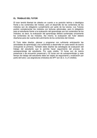 EL TRABAJO DEL TUTOR
El tutor tendrá libertad de cátedra en cuanto a su posición teórica o ideológica
frente a los contenidos del módulo, pero el desarrollo de los contenidos de los
módulos son de obligatorio cumplimiento por parte de los tutores. Los Tutores
podrán complementar los módulos con lecturas adicionales, pero lo obligatorio
para el estudiante frente a la evaluación del aprendizaje son los contenidos de los
módulos; es decir, la evaluación del aprendizaje deberá contemplar únicamente
los contenidos de los módulos. Así mismo, la evaluación del Tutor deberá
diseñarse para dar cuenta del cubrimiento de los contenidos del módulo.
El Tutor debe diseñar, planear y programar con suficiente anticipación las
actividades de aprendizaje y los contenidos a desarrollar en cada sesión de tutoría
(incluyendo la primera). También debe diseñar las estrategias de evaluación del
trabajo del estudiante que le permita hacer seguimiento del proceso de
autoaprendizaje del estudiante. Por cada crédito, 16 horas son de tutoría
presencial o de encuentro presencial y 32 horas son de autoaprendizaje (y este
tiempo de trabajo del estudiante debe ser objeto de seguimiento y evaluación por
parte del tutor). Las asignaturas (módulos) de APT son de 2, 3 y 4 créditos.
 