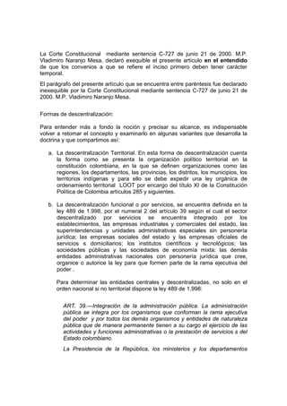 La Corte Constitucional mediante sentencia C-727 de junio 21 de 2000. M.P.
Vladimiro Naranjo Mesa, declaró exequible el presente artículo en el entendido
de que los convenios a que se refiere el inciso primero deben tener carácter
temporal.
El parágrafo del presente artículo que se encuentra entre paréntesis fue declarado
inexequible por la Corte Constitucional mediante sentencia C-727 de junio 21 de
2000. M.P. Vladimiro Naranjo Mesa.
Formas de descentralización:
Para entender más a fondo la noción y precisar su alcance, es indispensable
volver a retomar el concepto y examinarlo en algunas variantes que desarrolla la
doctrina y que compartimos así:
a. La descentralización Territorial. En esta forma de descentralización cuenta
la forma como se presenta la organización político territorial en la
constitución colombiana, en la que se definen organizaciones como las
regiones, los departamentos, las provincias, los distritos, los municipios, los
territorios indígenas y para ello se debe expedir una ley orgánica de
ordenamiento territorial LOOT por encargo del título XI de la Constitución
Política de Colombia artículos 285 y siguientes.
b. La descentralización funcional o por servicios, se encuentra definida en la
ley 489 de 1.998, por el numeral 2 del artículo 39 según el cual el sector
descentralizado por servicios se encuentra integrado por los
establecimientos, las empresas industriales y comerciales del estado, las
superintendencias y unidades administrativas especiales sin personería
jurídica; las empresas sociales del estado y las empresas oficiales de
servicios s domiciliarios; los institutos científicos y tecnológicos; las
sociedades públicas y las sociedades de economía mixta; las demás
entidades administrativas nacionales con personería jurídica que cree,
organice o autorice la ley para que formen parte de la rama ejecutiva del
poder .
Para determinar las entidades centrales y descentralizadas, no solo en el
orden nacional si no territorial dispone la ley 489 de 1.998:
ART. 39.—Integración de la administración pública. La administración
pública se integra por los organismos que conforman la rama ejecutiva
del poder y por todos los demás organismos y entidades de naturaleza
pública que de manera permanente tienen a su cargo el ejercicio de las
actividades y funciones administrativas o la prestación de servicios s del
Estado colombiano.
La Presidencia de la República, los ministerios y los departamentos
 