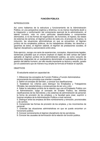 FUNCIÓN PÚBLICA
INTRODUCCION
Así como hablamos de la estructura y funcionamiento de la Administración
Pública, en una perspectiva orgánica y dinámica, no es menos importante aludir a
la integración y conformación del componente esencial de la administración, el
talento humano, visto no como partículas desarticuladas o componentes
atomizados, si no las formas de organización, las funciones, el ingreso, las clases
de sistemas de carreras, el régimen jurídico de cada uno, el proceso de ingreso, la
inducción, las situaciones administrativas en que se encuentran, el régimen
jurídico de los empleados públicos, de los trabajadores oficiales, los derechos y
garantías de éstos, el régimen salarial, el régimen de prestaciones sociales, el
régimen disciplinario y sancionatorio entre otros.
Este ejercicio, recoge una serie de experiencias, conceptos, disposiciones legales,
sentencias judiciales que al unísono explican el objeto de este campo del saber
aplicable al régimen jurídico de la administración pública, es como conjunto de
elementos integrantes de un susbsistema denominado el susbsistema jurídico de
gestión del talento humano, por ello resulta importante su lectura y estudio, guiado
por el cuestionario que de manera muy amplia se formula al finalizar el capítulo.
OBJETIVOS
El estudiante estará en capacidad de:
1. Diferenciar los conceptos de Función Pública y Función Administrativa
reconociendo los principios que orientan a aquella
2. Definir el concepto de Servidor, y conocer sus clasificaciones
3. Establecer los criterios para distinguir los Empleados y Trabajadores
Oficiales, las características y consecuencias de ser uno y otro
4. Saber la naturaleza jurídica de la relación que une al Empleado Publico con
la Administración; luego el concepto de Empleo Publico; las distintas
clasificaciones de los Servidores; y los sistemas de administración de personal;
la forma de provisión de los empleos; y la facultad para crear, suprimir o
fusionar empleos de la Administración Publica a nivel nacional;
5. Distinguir entre los empleos de libre nombramiento y remoción, provisionales
y de carrera.
6. Comprender las formas de provisión de los empleos, y los movimientos de
personal.
7. Entender las situaciones administrativas en que se puede encontrar un
funcionario público.
8. Conocer someramente el régimen disciplinario de los servidores.
9. Conocer las causales de terminación de la relación de función publica.
 