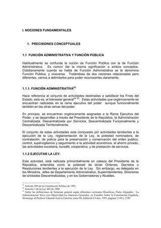 I. NOCIONES FUNDAMENTALES
1. PRECISIONES CONCEPTUALES
1.1 FUNCIÓN ADMINISTRATIVA Y FUNCIÓN PÚBLICA
Habitualmente se confunde la noción de Función Pública con la de Función
Administrativa. Es común dar la misma significación a ambos conceptos.
Cotidianamente cuando se habla de Función Administrativa se le denomina
Función Pública, y viceversa. Tratándose de dos nociones relacionadas pero
diferentes, vamos a delimitarlos para poder reconocerlas claramente.
1.1.1. FUNCIÓN ADMINISTRATIVA53
Hace referencia al conjunto de actividades destinadas a satisfacer los Fines del
Estado, esto es, el bienestar general54 55
. Estas actividades que orgánicamente se
encuentran radicadas en la rama ejecutiva del poder aunque funcionalmente
también en las otras ramas del poder.
En principio, se encuentran orgánicamente asignadas a la Rama Ejecutiva del
Poder, y se desarrollan a través del Presidente de la República, la Administración
Centralizada, Descentralizada por Servicios, Descentralizada Funcionalmente y
Descentralizada Territorialmente.
El conjunto de estas actividades esta compuesto por actividades tendientes a la
ejecución de la Ley, reglamentación de la Ley, la potestad nominadora, de
contratación, de policía para la preservación y conservación del orden publico,
control, supervigilancia y seguimiento a la actividad económica, el ahorro privado,
las actividades societaria, bursátil, cooperativa, y de prestación de servicios.
1.1.2 EJECUTAR LA LEY:
Esta actividad, está radicada primordialmente en cabeza del Presidente de la
República, entendida como la potestad de dictar Ordenes, Decretos o
Resoluciones tendientes a la ejecución de la Ley. Sin embargo, es delegada en
los Ministros, Jefes de Departamento Administrativo, Superintendentes, Directores
de Unidades Descentralizadas, y en los Gobernadores y Alcaldes.
53
Artículo 209 de la Constitución Política de 1991
54
Artículo 3 de la Ley 489 de 1998
55
Sobre las definiciones de bienestar general según diferentes corrientes filosóficas, Nieto Alejandro. La
Administración Sirve con Objetividad los Intereses Generales, en Estudios Sobre la Constitución Española,
Homenaje al Profesor Eduardo Garcia Enterría, tomo III, Editorial Civitas, 1991, páginas 2189 y 2190
 