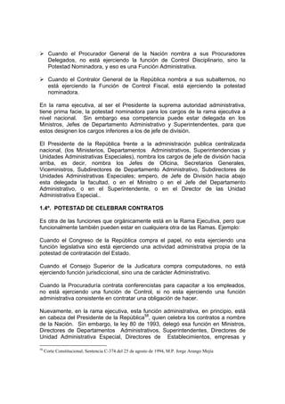 Cuando el Procurador General de la Nación nombra a sus Procuradores
Delegados, no está ejerciendo la función de Control Disciplinario, sino la
Potestad Nominadora, y eso es una Función Administrativa.
Cuando el Contralor General de la República nombra a sus subalternos, no
está ejerciendo la Función de Control Fiscal, está ejerciendo la potestad
nominadora.
En la rama ejecutiva, al ser el Presidente la suprema autoridad administrativa,
tiene prima facie, la potestad nominadora para los cargos de la rama ejecutiva a
nivel nacional. Sin embargo esa competencia puede estar delegada en los
Ministros, Jefes de Departamento Administrativo y Superintendentes, para que
estos designen los cargos inferiores a los de jefe de división.
El Presidente de la República frente a la administración publica centralizada
nacional, (los Ministerios, Departamentos Administrativos, Superintendencias y
Unidades Administrativas Especiales), nombra los cargos de jefe de división hacia
arriba, es decir, nombra los Jefes de Oficina, Secretarios Generales,
Viceministros, Subdirectores de Departamento Administrativo, Subdirectores de
Unidades Administrativas Especiales; empero, de Jefe de División hacia abajo
esta delegada la facultad, o en el Ministro o en el Jefe del Departamento
Administrativo, o en el Superintendente, o en el Director de las Unidad
Administrativa Especial..
1.4º. POTESTAD DE CELEBRAR CONTRATOS
Es otra de las funciones que orgánicamente está en la Rama Ejecutiva, pero que
funcionalmente también pueden estar en cualquiera otra de las Ramas. Ejemplo:
Cuando el Congreso de la República compra el papel, no esta ejerciendo una
función legislativa sino está ejerciendo una actividad administrativa propia de la
potestad de contratación del Estado.
Cuando el Consejo Superior de la Judicatura compra computadores, no está
ejerciendo función jurisdiccional, sino una de carácter Administrativo.
Cuando la Procuraduría contrata conferencistas para capacitar a los empleados,
no está ejerciendo una función de Control, si no esta ejerciendo una función
administrativa consistente en contratar una obligación de hacer.
Nuevamente, en la rama ejecutiva, esta función administrativa, en principio, está
en cabeza del Presidente de la República58
, quien celebra los contratos a nombre
de la Nación. Sin embargo, la ley 80 de 1993, delegó esa función en Ministros,
Directores de Departamentos Administrativos, Superintendentes, Directores de
Unidad Administrativa Especial, Directores de Establecimientos, empresas y
58
Corte Constitucional, Sentencia C-374 del 25 de agosto de 1994, M.P. Jorge Arango Mejía
 