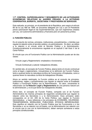 1.7º. CONTROL, SUPERVIGILANCIA Y SEGUIMIENTO DE LAS ACTIVIDADES
ECONÓMICAS, RELATIVAS AL AHORRO PRIVADO, A LA ACTIVIDAD
COOPERATIVA, BURSÁTIL, SOCIETARIA Y PRESTADORA DE SERVICIOS.
Esta radicada, en principio, en el presidente de la República, pero según el artículo
66 de la Ley 489 de 1998, se encuentra delegada por Ley o por el Presidente
previa autorización legal en las Superintendencias, que son organismos creados
por Ley, con autonomía administrativa y financiera pero sin personería jurídica.
2. FUNCIÓN PÚBLICA
Es el conjunto de normas, principios, instituciones, procedimientos, y trámites que
regulan la relación entre el servidor público y la administración. Es decir, se refiere
a la relación o el vínculo entre el Servidor Publico y la Administración.
Constitucionalmente la encontramos regulada en el capítulo 2 del título V de la
Carta Política.
El vínculo que une al Funcionario Publico con la Administración puede ser de dos
clases:
Vínculo Legal y Reglamentario: empleados o funcionarios.
Vínculo Contractual y Laboral: trabajadores oficiales.
En sentido lato, el concepto de Función Pública, abarca tanto el vinculo contractual
como el legal y reglamentario, incluyéndose en la definición de Función Publica,
tanto a quienes tienen la naturaleza jurídica de Funcionarios o Empleados, como a
quienes tienen la naturaleza Jurídica de trabajadores Oficiales.
Ahora en sentido restringido, la Función pública es el conjunto de principios,
instituciones, reglas y procedimientos que regulan la relación entre el Empleado
Publico o Funcionario Publico con la Administración. Es decir, únicamente lo
relacionado con la Relación Legal y Reglamentaria de una persona natural con
la administración, y no la que tienen los trabajadores oficiales.
Ahora bien, el concepto de Función Publica, comparte con el de Función
Administrativa los mismos principios de raigambre constitucional que regulan la
relación entre los Servidores s y la Administración. Esos principios están
consagrados en el Art. 209 de la Carta Política, que regulan la Función
Administrativa; y hace referencia a los principios de ECONOMÍA, CELERIDAD,
TRANSPARENCIA, MORALIDAD, PUBLICIDAD, EFICACIA IMPARCIALIDAD.
Esto significa en relación con la Función Publica que los Funcionarios s o los
Servidores s, en su relación con el Estado, con la Administración (en relación con
el vinculo que lo une con la Administración), deben siempre someterse a estos
principios constitucionales.
 
