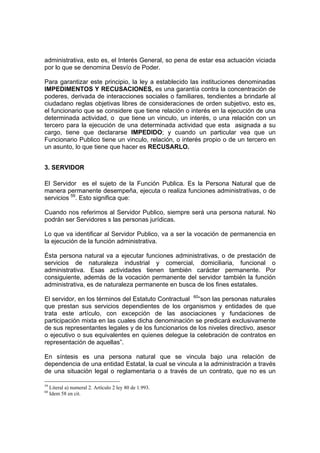 administrativa, esto es, el Interés General, so pena de estar esa actuación viciada
por lo que se denomina Desvío de Poder.
Para garantizar este principio, la ley a establecido las instituciones denominadas
IMPEDIMENTOS Y RECUSACIONES, es una garantía contra la concentración de
poderes, derivada de interacciones sociales o familiares, tendientes a brindarle al
ciudadano reglas objetivas libres de consideraciones de orden subjetivo, esto es,
el funcionario que se considere que tiene relación o interés en la ejecución de una
determinada actividad, o que tiene un vinculo, un interés, o una relación con un
tercero para la ejecución de una determinada actividad que esta asignada a su
cargo, tiene que declararse IMPEDIDO; y cuando un particular vea que un
Funcionario Publico tiene un vinculo, relación, o interés propio o de un tercero en
un asunto, lo que tiene que hacer es RECUSARLO.
3. SERVIDOR
El Servidor es el sujeto de la Función Publica. Es la Persona Natural que de
manera permanente desempeña, ejecuta o realiza funciones administrativas, o de
servicios 59
. Esto significa que:
Cuando nos referimos al Servidor Publico, siempre será una persona natural. No
podrán ser Servidores s las personas jurídicas.
Lo que va identificar al Servidor Publico, va a ser la vocación de permanencia en
la ejecución de la función administrativa.
Ésta persona natural va a ejecutar funciones administrativas, o de prestación de
servicios de naturaleza industrial y comercial, domiciliaria, funcional o
administrativa. Esas actividades tienen también carácter permanente. Por
consiguiente, además de la vocación permanente del servidor también la función
administrativa, es de naturaleza permanente en busca de los fines estatales.
El servidor, en los términos del Estatuto Contractual 60
“son las personas naturales
que prestan sus servicios dependientes de los organismos y entidades de que
trata este artículo, con excepción de las asociaciones y fundaciones de
participación mixta en las cuales dicha denominación se predicará exclusivamente
de sus representantes legales y de los funcionarios de los niveles directivo, asesor
o ejecutivo o sus equivalentes en quienes delegue la celebración de contratos en
representación de aquellas”.
En síntesis es una persona natural que se vincula bajo una relación de
dependencia de una entidad Estatal, la cual se vincula a la administración a través
de una situación legal o reglamentaria o a través de un contrato, que no es un
59
Literal a) numeral 2. Artículo 2 ley 80 de 1.993.
60
Idem 58 en cit.
 