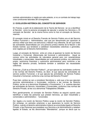 contrato administrativo ni regido por este estatuto, si no un contrato de trabajo bajo
unas condiciones laborales allí consagradas.
3.1 EVOLUCIÓN HISTÓRICA DEL CONCEPTO DE SERVIDOR
En Francia, a partir de la elaboración de la Teoría del Servicio se va a identificar
al Servidor como la persona encargada de ejecutar o prestar los Servicios s. El
concepto de Servidor de la misma forma como lo hizo el concepto de Servicio,
veamos:
El concepto inicial en el Derecho Francés de Servicio Publico era el del Servicio
Publico Funcional o Administrativo, casi que por denominarlo por oposición al
servicio militar que tiene una estructura y relación muy diferente, de ahí que todas
las actividades desarrolladas por una persona jurídica distinta de la Nación o del
Estado Central, que tendieran a satisfacer necesidades colectivas o generales,
eran regidas por el Derecho Administrativo.
Luego, el concepto de Servicio entra en crisis al aparecer la noción de Servicio
Industrial y Comercial, diferenciada del funcional o administrativo. Aquel se
conoce como las actividades de naturaleza general pero con características
industriales y comerciales, desarrolladas por una persona jurídica, con patrimonio
propio, autonomía financiera y autonomía administrativa pero conforme a las
reglas del derecho privado, tendiente también a satisfacer las necesidades
colectivas.
Entonces ¿Cuál es el Servidor Publico?, ¿el que ejecuta las actividades conforme
a las normas del Derecho Publico, es decir, el que ejecuta las actividades de
servicio publico Funcional, o el que ejecuta las actividades de Servicio Publico
Industrial o Comercial, conforme a las normas del Derecho Privado?
Pues bien, ambos se van a considerar Servidores s, solo que a los que ejecutan
servicios administrativos o funcionales, conforme a las normas de Derecho
Público, se les va a denominar Empleados o Funcionarios. Y, a quienes ejecutan
las actividades de Servicio, Industriales y Comerciales, conforme a las normas del
Derecho Privado, se les va a denominar Trabajadores Oficiales.
Pero genéricamente, el concepto de Servidor Público se seguirá usando para
identificar a todas las personas que prestan Servicios, ya sean industriales y
comerciales o administrativo - funcionales
Así, ligada a la noción de Servicio Público surge la noción de Servidor Público,
Sin embargo, en periodos anteriores a que apareciera la noción de Servicio
Publico, cuando el derecho administrativo todavía se encontraba ligado al Derecho
Privado, a las Personas que prestaban sus Servicios a la Administración y estaban
ligadas al Estado, se les denominaba “Mandatarios”, porque se decía que su
 