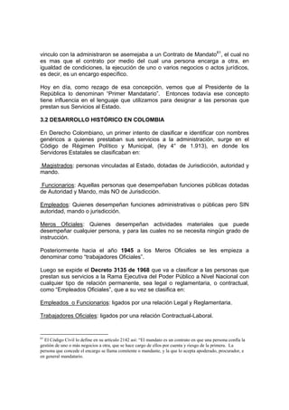 vinculo con la administraron se asemejaba a un Contrato de Mandato61
, el cual no
es mas que el contrato por medio del cual una persona encarga a otra, en
igualdad de condiciones, la ejecución de uno o varios negocios o actos jurídicos,
es decir, es un encargo específico.
Hoy en día, como rezago de esa concepción, vemos que al Presidente de la
República lo denominan “Primer Mandatario”. Entonces todavía ese concepto
tiene influencia en el lenguaje que utilizamos para designar a las personas que
prestan sus Servicios al Estado.
3.2 DESARROLLO HISTÓRICO EN COLOMBIA
En Derecho Colombiano, un primer intento de clasificar e identificar con nombres
genéricos a quienes prestaban sus servicios a la administración, surge en el
Código de Régimen Político y Municipal, (ley 4° de 1.913), en donde los
Servidores Estatales se clasificaban en:
Magistrados: personas vinculadas al Estado, dotadas de Jurisdicción, autoridad y
mando.
Funcionarios: Aquellas personas que desempeñaban funciones públicas dotadas
de Autoridad y Mando, más NO de Jurisdicción.
Empleados: Quienes desempeñan funciones administrativas o públicas pero SIN
autoridad, mando o jurisdicción.
Meros Oficiales: Quienes desempeñan actividades materiales que puede
desempeñar cualquier persona, y para las cuales no se necesita ningún grado de
instrucción.
Posteriormente hacia el año 1945 a los Meros Oficiales se les empieza a
denominar como “trabajadores Oficiales”.
Luego se expide el Decreto 3135 de 1968 que va a clasificar a las personas que
prestan sus servicios a la Rama Ejecutiva del Poder Público a Nivel Nacional con
cualquier tipo de relación permanente, sea legal o reglamentaria, o contractual,
como “Empleados Oficiales”, que a su vez se clasifica en:
Empleados o Funcionarios: ligados por una relación Legal y Reglamentaria.
Trabajadores Oficiales: ligados por una relación Contractual-Laboral.
61
El Código Civil lo define en su artículo 2142 así: “El mandato es un contrato en que una persona confía la
gestión de uno o más negocios a otra, que se hace cargo de ellos por cuenta y riesgo de la primera. La
persona que concede el encargo se llama comitente o mandante, y la que lo acepta apoderado, procurador, e
en general mandatario.
 