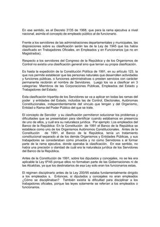 En ese sentido, es el Decreto 3135 de 1968, que para la rama ejecutiva a nivel
nacional, asimila el concepto de empleado público al de funcionario.
Frente a los servidores de las administraciones departamentales y municipales, las
disposiciones sobre su clasificación serán las de la Ley de 1945 que los había
clasificado en Trabajadores Oficiales, en Empleados y en Funcionarios (ya no en
Magistrados).
Respecto a los servidores del Congreso de la República y de los Organismos de
Control no existía una clasificación general sino que tenían su propia clasificación.
Es hasta la expedición de la Constitución Política de 1991, en su artículo 123, la
que nos permite establecer que las personas naturales que desarrollen actividades
y funciones públicas, o funciones administrativas o presten servicios con carácter
permanente recibirán el nombre de Servidores. Luego los va a clasificar en 3
categorías: Miembros de las Corporaciones Públicas, Empleados del Estado y
Trabajadores del Estado:
Esta clasificación tripartita de los Servidores se va a aplicar en todas las ramas del
poder y entidades del Estado, incluidos las de Control, Electorales, Autónomas
Constitucionales, independientemente del vinculo que tengan y del Organismo,
Entidad o Rama del Poder Público del que se trate.
El concepto de Servidor y su clasificación permitieron solucionar los problemas y
dificultades que se presentaban para identificar cuando estábamos en presencia
de uno de ellos, y cuál era su naturaleza jurídica. Por ejemplo: Los empleados del
Banco de la República: En la Constitución de 1991 el Banco de la República se
establece como uno de los Organismos Autónomos Constitucionales. Antes de la
Constitución de 1991, el Banco de la República, tenía un tratamiento
constitucional separado al de los demás Organismos y Entidades Públicas, y sus
trabajadores se consideraban como privados y no como Servidores s al formar
parte de la rama ejecutiva, donde operaba la clasificación. En ese sentido, no
había una precisión o claridad de cuál era la naturaleza jurídica de los Servidores
del Banco de la República.
Antes de la Constitución de 1991, sobre los diputados y concejales, no se les era
aplicable la Ley 6ª/45 porque ellos no formaban parte de las Gobernaciones ni de
las Alcaldías, ya que los destinatarios de esa Ley solo eran los funcionarios estas.
El régimen disciplinario antes de la Ley 200/95 estaba fundamentalmente dirigido
a los empleados s. Entonces, si diputados y concejales no eran empleados
¿Cómo se disciplinaban? También existía la dificultad para disciplinar a los
trabajadores oficiales, porque las leyes solamente se referían a los empleados o
funcionarios.
 
