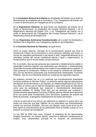 En la Contraloría General de la Nación los Empleados del Estado van a recibir la
denominación de empleados de la Contraloría. Y los Trabajadores del Estado van
a recibir la denominación de Trabajadores de la Contraloría.
En la Organización Electoral, de igual forma, los empleados del Estado van a
recibir la denominación de empleados del Consejo Nacional Electoral o de la
Registraduría Nacional del Estado Civil, y los Trabajadores del Estado van a
recibir la denominación de Trabajadores del Consejo Nacional Electoral o de la
Registraduría Nacional del Estado Civil.
En los Organismos Autónomos Constitucionales van a existir los Empleados s
del Banco de la República y los Trabajadores del Banco de la República.
En la Comisión Nacional de Televisión, de igual forma.
Como se puede observar, derivada de la caracterización general que hace la
Constitución Política de los Servidores s como personas naturales que tienen un
vinculo de naturaleza permanente o que tiende a serlo, independientemente de la
naturaleza jurídica del vinculo (contractual laboral o legal y reglamentario), lo
fundamental es que el vinculo tiende a la permanencia.
Por el contrario, dice que las personas que ocasional o transitoriamente presten o
desarrollen funciones públicas son particulares que transitoria u ocasionalmente
desarrollan funciones públicas frente a los cuales la Ley establecerá su régimen. A
esas personas la Constitución Política no les otorgó la condición de Servidores,
sino que los denominó particulares que transitoriamente desempeñan Funciones
Públicas. Eso es muy importante tenerlo en cuenta por las siguientes razones:
No podemos convertir per se a un particular que transitoriamente desempeña
funciones públicas en Servidor Público. Le podemos aplicar algunas disposiciones
del régimen de los Servidores s, por ejemplo, en materia disciplinaria la Ley 734 es
muy clara en indicar que el régimen disciplinario opera tanto para los Servidores
como para los particulares que ocasional o transitoriamente desempeñen
funciones públicas. El Código Penal dice que las personas que ocasional o
transitoriamente desempeñen Funciones Públicas para los efectos de la aplicación
de la Ley penal serán consideradas como Servidores, pudiendo ser autores del
delito de peculado, al apropiarse indebidamente de bienes del Estado.
Cuando se dice que la Ley será la que determine su régimen no quiere decir que
exista una única ley que diga “régimen de los particulares que transitoriamente
prestan sus servicios al Estado”, sino que, por ejemplo, como ocurre en la Ley 80,
ésta regula el comportamiento de los particulares frente al Estado cuando se va a
producir un proceso de contratación.
La Ley 909 de 2004 trajo como novedad, la existencia de los denominados
empleos transitorios. En nuestra opinión, desvirtúa la definición constitucional de
empleo, cuya característica principal es la vocación de permanencia,
 