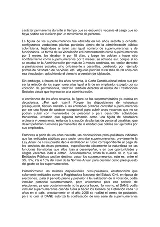 carácter permanente durante el tiempo que se encuentre vacante el cargo que no
haya podido ser cubierto por un movimiento de personal.
La figura de los supernumerarios fue utilizada en los años setenta y ochenta,
configurando verdaderas plantas paralelas dentro de la administración pública
colombiana, llegándose a tener casi igual número de supernumerarios y de
funcionarios. La forma de su vinculación era nombramiento como supernumerarios
por 3 meses, los dejaban ir por 15 días, y luego les volvían a hacer otro
nombramiento como supernumerarios por 3 meses; se actuaba así, porque si no
se estaba en la Administración por más de 3 meses continuos, no tenían derecho
a prestaciones sociales, sino únicamente a cesantías, perdiendo, por ejemplo
primas de navidad o de Servicios, etc. Algunos podrían durar más de 20 años con
esa vinculación, adquiriendo el derecho a pensión de jubilación.
Sin embargo, a finales de los años noventa, la Corte Constitucional indicó que por
ser la relación de los supernumerarios igual a la de un empleado, excepto por su
vocación de permanencia, tendrían también derecho al recibo de Prestaciones
Sociales desde que ingresaran a la administración.
A comienzos de los años noventa, la figura de los supernumerarios ya estaba en
decadencia. ¿Por qué razón? Porque las disposiciones de naturaleza
presupuestal, habían limitado a las entidades públicas contratar supernumerarios
por ser una figura de carácter excepcional para cubrir unas vacantes que no se
podían cubrir con movimientos de personal o para desarrollar actividades
transitorias, evitando que siguiera tomando como una figura de naturaleza
ordinaria y permanente, evitando la creación de plantas de personal paralelas, que
desempeñaban funciones permanentes de la entidad que debías ser ejercidas por
sus empleados.
Entonces a partir de los años noventa, las disposiciones presupuéstales indicaron
que las entidades públicas para poder contratar supernumerarios, previamente la
Ley Anual de Presupuesto debía establecer el rubro correspondiente al pago de
los servicios de éstas personas, especificando claramente la naturaleza de las
funciones transitorias que ellos iban a desempeñar, y en que oportunidades y
cargos vacantes iban a entrar. Adicionalmente, limitó la cuantía de lo que las
Entidades Públicas podían destinar pasar los supernumerarios, esto es, entre el
3%, 5%, 7% o 10% del valor de la Nomina Anual para destinar como presupuesto
del gasto de los supernumerarios.
Posteriormente las mismas disposiciones presupuéstales, establecieron que
solamente entidades como la Registradora Nacional del Estado Civil, en época de
elecciones, para el periodo previo y posterior a la realización de la votación, podía
vincular personal supernumerario, pero únicamente para ese periodo de
elecciones, ya que posteriormente no lo podría hacer; lo mismo, el DANE podía
vincular supernumerarios cuando fuera a hacer los Censos de Población cada 10
años en el país; precisamente en el año 2005 se realizó el censo de población,
para lo cual el DANE autorizó la contratación de una serie de supernumerarios
 