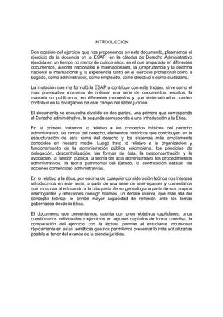 INTRODUCCION
Con ocasión del ejercicio que nos proponemos en este documento, plasmamos el
ejercicio de la docencia en la ESAP en la cátedra de Derecho Administrativo
ejercida en un tiempo no menor de quince años, en el que amparado en diferentes
documentos, autores nacionales e internacionales, la jurisprudencia y la doctrina
nacional e internacional y la experiencia tanto en el ejercicio profesional como a
bogado, como administrador, como empleado, como directivo o como ciudadano.
La invitación que me formuló la ESAP a contribuir con este trabajo, sirve como el
más provocativo momento de ordenar una serie de documentos, escritos, la
mayoría no publicados, en diferentes momentos y que sistematizados pueden
contribuir en la divulgación de este campo del saber jurídico.
El documento se encuentra dividido en dos partes, una primera que corresponde
al Derecho administrativo, la segunda corresponde a una introducción a la Ética.
En la primera tratamos lo relativo a los conceptos básicos del derecho
administrativo, las ramas del derecho, elementos históricos que contribuyen en la
estructuración de esta rama del derecho y los sistemas más ampliamente
conocidos en nuestro medio. Luego trato lo relativo a la organización y
funcionamiento de la administración pública colombiana, los principios de
delegación, descentralización, las formas de ésta, la desconcentración y la
avocación, la función pública, la teoría del acto administrativo, los procedimientos
administrativos, la teoría patrimonial del Estado, la contratación estatal, las
acciones contencioso administrativas.
En lo relativo a la ética, por encima de cualquier consideración teórica nos interesa
introducirnos en este tema, a partir de una serie de interrogantes y comentarios
que induzcan al educando a la búsqueda de su genealogía a partir de sus propios
interrogantes y reflexiones consigo mismos, un debate interior, que más allá del
concepto teórico, le brinde mayor capacidad de reflexión ante los temas
gobernados desde la Ética.
El documento que presentamos, cuenta con unos objetivos capitulares, unos
cuestionarios individuales y ejercicios en algunos capítulos de forma colectiva, la
comparación del ejercicio con la lectura permite al estudiante incursionar
rápidamente en estas temáticas que nos permitimos presentar lo más actualizadas
posible al tenor del avance de la ciencia jurídica.
 