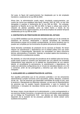 Así pues, la figura del supernumerario fue desplazada por la del empleado
transitorio u ocasional en la Ley 909 de 2004.
Ahora bien, la administración puede seguir vinculando supernumerarios, por
cuanto las norma que establece esta figura, Decreto 1042 de 1978, no han sido
derogadas ni expresa ni tácitamente por la Ley 909 de 2004. Sin embargo,
siguiendo la filosofía de la Ley 909 de 2004, la figura a utilizar para evitar la
creación de plantas paralelas, como se había hecho a través de los
nombramientos de los supernumerarios, es la de los empleos de carácter temporal
establecidos por la Ley 909 de 2004
4. CONTRATISTA DE PRESTACIÓN DE SERVICIOS DEL ESTADO.
La Ley 80/93 establece que las personas naturales pueden por vía de contrato de
prestación de servicios, desempeñar o ejecutar actividades de naturaleza
administrativa propias de la entidad correspondiente, de forma transitoria que no
puedan ser cumplidas por los funcionarios de planta del personal de la entidad.
Serán llamados contratistas de prestación de los servicios al Estado. No tienen
relación de subordinación y dependencia con la entidad pública sino que serán
autónomos e independientes, ejecutando sus actividades con plena autonomía
técnica, administrativa y Financiera. Además, no reciben salario sino honorarios, y
no tiene derecho a prestaciones sociales.
No obstante, en virtud del principio de prevalencia de la realidad sobre las formas,
puede existir prueba en contrario que demuestre que una relación de contratista
independiente haya adquirido en la realidad las características de una relación
laboral, al consolidarse la permanencia, la subordinación y dependencia, los
cuales son elementos configurativos de un vínculo de naturaleza laboral y no civil
o comercial, amén de las prerrogativas y derechos que esto implica para el
trabajador.
5. AUXILIARES DE LA ADMINISTRACIÓN DE JUSTICIA.
Son aquellos particulares que en los procesos judiciales o en las actuaciones
administrativas cumplen funciones como secuestres, peritos, albaceas, curadores
ad lite, etc. Son las personas que desarrollan actividades de auxilio al juez, para
la tenencia o Salvaguarda de diferentes intereses, ya sea para la Representación
de personas que no pueden hacerlo directamente, o para la rendición de
dictámenes o conceptos de naturaleza técnica que las partes o el juez hayan
decretado.
No tienen ningún vínculo laboral con la administración, y como contraprestación a
sus servicios reciben honorarios, y la ejecución de sus actividades están reguladas
por el Código de Procedimiento Civil. Las labores por ellos desempeñadas
dependen de la duración de los procesos judiciales en donde actúan como
auxiliares de la justicia.
 