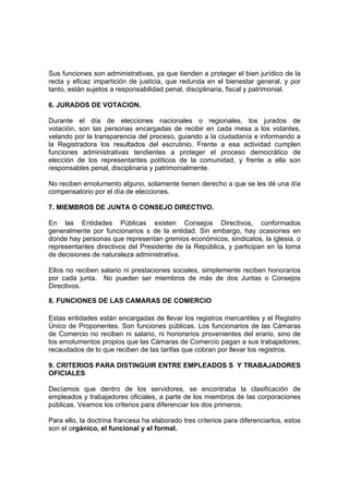 Sus funciones son administrativas, ya que tienden a proteger el bien jurídico de la
recta y eficaz impartición de justicia, que redunda en el bienestar general, y por
tanto, están sujetos a responsabilidad penal, disciplinaria, fiscal y patrimonial.
6. JURADOS DE VOTACION.
Durante el día de elecciones nacionales o regionales, los jurados de
votación, son las personas encargadas de recibir en cada mesa a los votantes,
velando por la transparencia del proceso, guiando a la ciudadanía e informando a
la Registradora los resultados del escrutinio. Frente a esa actividad cumplen
funciones administrativas tendientes a proteger el proceso democrático de
elección de los representantes políticos de la comunidad, y frente a ella son
responsables penal, disciplinaria y patrimonialmente.
No reciben emolumento alguno, solamente tienen derecho a que se les dé una día
compensatorio por el día de elecciones.
7. MIEMBROS DE JUNTA O CONSEJO DIRECTIVO.
En las Entidades Públicas existen Consejos Directivos, conformados
generalmente por funcionarios s de la entidad. Sin embargo, hay ocasiones en
donde hay personas que representan gremios económicos, sindicatos, la iglesia, o
representantes directivos del Presidente de la República, y participan en la toma
de decisiones de naturaleza administrativa.
Ellos no reciben salario ni prestaciones sociales, simplemente reciben honorarios
por cada junta. No pueden ser miembros de más de dos Juntas o Consejos
Directivos.
8. FUNCIONES DE LAS CAMARAS DE COMERCIO
Estas entidades están encargadas de llevar los registros mercantiles y el Registro
Único de Proponentes. Son funciones públicas. Los funcionarios de las Cámaras
de Comercio no reciben ni salario, ni honorarios provenientes del erario, sino de
los emolumentos propios que las Cámaras de Comercio pagan a sus trabajadores,
recaudados de lo que reciben de las tarifas que cobran por llevar los registros.
9. CRITERIOS PARA DISTINGUIR ENTRE EMPLEADOS S Y TRABAJADORES
OFICIALES
Decíamos que dentro de los servidores, se encontraba la clasificación de
empleados y trabajadores oficiales, a parte de los miembros de las corporaciones
públicas. Veamos los criterios para diferenciar los dos primeros.
Para ello, la doctrina francesa ha elaborado tres criterios para diferenciarlos, estos
son el orgánico, el funcional y el formal.
 