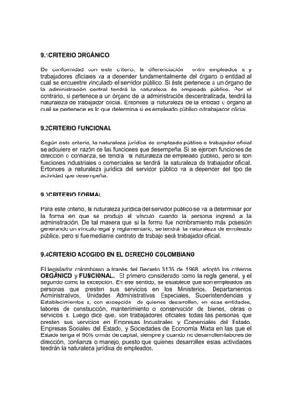 9.1CRITERIO ORGÁNICO
De conformidad con este criterio, la diferenciación entre empleados s y
trabajadores oficiales va a depender fundamentalmente del órgano o entidad al
cual se encuentre vinculado el servidor público. Si éste pertenece a un órgano de
la administración central tendrá la naturaleza de empleado público. Por el
contrario, si pertenece a un órgano de la administración descentralizada, tendrá la
naturaleza de trabajador oficial. Entonces la naturaleza de la entidad u órgano al
cual se pertenece es lo que determina si es empleado público o trabajador oficial.
9.2CRITERIO FUNCIONAL
Según este criterio, la naturaleza jurídica de empleado público o trabajador oficial
se adquiere en razón de las funciones que desempeña. Si se ejercen funciones de
dirección o confianza, se tendrá la naturaleza de empleado público, pero si son
funciones industriales o comerciales se tendrá la naturaleza de trabajador oficial.
Entonces la naturaleza jurídica del servidor público va a depender del tipo de
actividad que desempeña.
9.3CRITERIO FORMAL
Para este criterio, la naturaleza jurídica del servidor público se va a determinar por
la forma en que se produjo el vínculo cuando la persona ingresó a la
administración. De tal manera que si la forma fue nombramiento más posesión
generando un vínculo legal y reglamentario, se tendrá la naturaleza de empleado
público, pero si fue mediante contrato de trabajo será trabajador oficial.
9.4CRITERIO ACOGIDO EN EL DERECHO COLOMBIANO
El legislador colombiano a través del Decreto 3135 de 1968, adoptó los criterios
ORGÁNICO y FUNCIONAL. El primero considerado como la regla general, y el
segundo como la excepción. En ese sentido, se establece que son empleados las
personas que presten sus servicios en los Ministerios, Departamentos
Administrativos, Unidades Administrativas Especiales, Superintendencias y
Establecimientos s, con excepción de quienes desarrollen, en esas entidades,
labores de construcción, mantenimiento o conservación de bienes, obras o
servicios s. Luego dice que, son trabajadores oficiales todas las personas que
presten sus servicios en Empresas Industriales y Comerciales del Estado,
Empresas Sociales del Estado, y Sociedades de Economía Mixta en las que el
Estado tenga el 90% o más de capital, siempre y cuando no desarrollen labores de
dirección, confianza o manejo, puesto que quienes desarrollen estas actividades
tendrán la naturaleza jurídica de empleados.
 