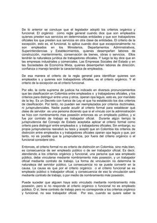 De lo anterior se concluye que el legislador adoptó los criterios orgánico y
funcional. El orgánico como regla general cuando dice que son empleados
quienes presten sus servicios en determinadas entidades y que son trabajadores
oficiales los que presten sus servicios en otra clase de entidades. El criterio de la
excepción, esto es, el funcional, lo aplica cuando dice que excepcionalmente no
son empleados en los Ministerios, Departamentos Administrativos,
Superintendencias y Establecimientos, quienes desempeñen labores de
construcción, mantenimiento, conservación de bienes, obras o servicios. Ellos
tendrán la naturaleza jurídica de trabajadores oficiales. Y luego la ley dice que en
las empresas industriales y comerciales. Las Empresas Sociales del Estado y en
las Sociedades de Economía Mixta, quienes desempeñen labores de dirección,
confianza o manejo tendrán la característica de empleados.
De esa manera el criterio de la regla general para identificar quienes son
empleados s y quienes son trabajadores oficiales, es el criterio orgánico. Y el
criterio de la excepción es el criterio funcional.
Por ello, la corte suprema de justicia ha indicado en diversos pronunciamientos
que las clasificación en Colombia entre empleados s y trabajadores oficiales, y los
criterios para distinguir entre unos y otros, operan opa leguis, esto es, por mandato
de la ley. Es un Decreto con fuerza de Ley el que ha establecido los dos criterios
de clasificación. Por tanto, no pueden ser reemplazados por criterios doctrinales,
ni jurisprudenciales. Nadie puede acudir al criterio formal para establecer qué
clase de servidor es una persona diciendo que si el vínculo con la administración
se hizo con nombramiento mas posesión entonces es un empleado público, y si
fue por contrato de trabajo es trabajador oficial. Durante algún tiempo la
jurisprudencia del Consejo de Estado aceptaba aplicar el criterio formal como
criterio para distinguir entre empleados s y trabajadores oficiales. Sin embargo, su
propia jurisprudencia reevaluó su tesis y aceptó que en Colombia los criterios de
distinción entre empleados s y trabajadores oficiales operan opa leguis y que, por
tanto, no es posible que la jurisprudencia, por fuera del criterio orgánico o el
funcional considere otro.
Entonces, el criterio formal no es criterio de distinción en Colombia, sino más bien,
es consecuencia de ser empleado público o de ser trabajador oficial. Es decir,
atendiendo a los criterios orgánico y funcional, una persona que sea empleado
público, debe vincularse mediante nombramiento más posesión, y un trabajador
oficial mediante contrato de trabajo. La forma de vinculación no determina la
naturaleza del servidor público. La consecuencia no se puede convertir en la
causa. La causa es que por el criterio orgánico o el criterio funcional se es
empleado público o trabajador oficial, y consecuencia de eso la vinculación será
mediante contrato de trabajo, o por medio de nombramiento más posesión.
Puede suceder que alguien haya sido vinculado mediante nombramiento más
posesión, pero si no responde al criterio orgánico o funcional no es empleado
público. O sí, tiene contrato de trabajo pero no corresponde a los criterios orgánico
y funcional, no sea trabajador oficial. Por eso, cuando se quiere saber la
 