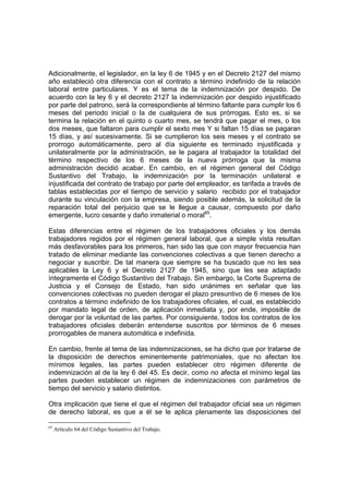 Adicionalmente, el legislador, en la ley 6 de 1945 y en el Decreto 2127 del mismo
año estableció otra diferencia con el contrato a término indefinido de la relación
laboral entre particulares. Y es el tema de la indemnización por despido. De
acuerdo con la ley 6 y el decreto 2127 la indemnización por despido injustificado
por parte del patrono, será la correspondiente al término faltante para cumplir los 6
meses del periodo inicial o la de cualquiera de sus prórrogas. Esto es, si se
termina la relación en el quinto o cuarto mes, se tendrá que pagar el mes, o los
dos meses, que faltaron para cumplir el sexto mes Y si faltan 15 días se pagaran
15 días, y así sucesivamente. Si se cumplieron los seis meses y el contrato se
prorrogo automáticamente, pero al día siguiente es terminado injustificada y
unilateralmente por la administración, se le pagara al trabajador la totalidad del
término respectivo de los 6 meses de la nueva prórroga que la misma
administración decidió acabar. En cambio, en el régimen general del Código
Sustantivo del Trabajo, la indemnización por la terminación unilateral e
injustificada del contrato de trabajo por parte del empleador, es tarifada a través de
tablas establecidas por el tiempo de servicio y salario recibido por el trabajador
durante su vinculación con la empresa, siendo posible además, la solicitud de la
reparación total del perjuicio que se le llegue a causar, compuesto por daño
emergente, lucro cesante y daño inmaterial o moral65
.
Estas diferencias entre el régimen de los trabajadores oficiales y los demás
trabajadores regidos por el régimen general laboral, que a simple vista resultan
más desfavorables para los primeros, han sido las que con mayor frecuencia han
tratado de eliminar mediante las convenciones colectivas a que tienen derecho a
negociar y suscribir. De tal manera que siempre se ha buscado que no les sea
aplicables la Ley 6 y el Decreto 2127 de 1945, sino que les sea adaptado
íntegramente el Código Sustantivo del Trabajo. Sin embargo, la Corte Suprema de
Justicia y el Consejo de Estado, han sido unánimes en señalar que las
convenciones colectivas no pueden derogar el plazo presuntivo de 6 meses de los
contratos a término indefinido de los trabajadores oficiales, el cual, es establecido
por mandato legal de orden, de aplicación inmediata y, por ende, imposible de
derogar por la voluntad de las partes. Por consiguiente, todos los contratos de los
trabajadores oficiales deberán entenderse suscritos por términos de 6 meses
prorrogables de manera automática e indefinida.
En cambio, frente al tema de las indemnizaciones, se ha dicho que por tratarse de
la disposición de derechos eminentemente patrimoniales, que no afectan los
mínimos legales, las partes pueden establecer otro régimen diferente de
indemnización al de la ley 6 del 45. Es decir, como no afecta el mínimo legal las
partes pueden establecer un régimen de indemnizaciones con parámetros de
tiempo del servicio y salario distintos.
Otra implicación que tiene el que el régimen del trabajador oficial sea un régimen
de derecho laboral, es que a él se le aplica plenamente las disposiciones del
65
Artículo 64 del Código Sustantivo del Trabajo.
 