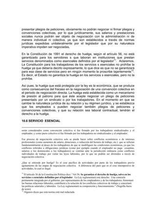 presentar pliegos de peticiones, obviamente no podrán negociar ni firmar pliegos y
convenciones colectivas, por lo que jurídicamente, sus salarios y prestaciones
sociales nunca podrán ser objeto de negociación con la administración ni de
manera individual ni colectiva, ya que son establecidos a través de normas
jurídicas expedidas unilateralmente por el legislador que por su naturaleza
imperativa impiden ser negociadas.
En la Constitución de 1991 el derecho de huelga, según el artículo 56, no está
garantizado para los servidores s que laboran en instituciones que prestan
servicios denominados como esenciales definidos por el legislador71
. Aclaremos.
La Constitución para los trabajadores de los servicios s esenciales no prohíbe la
huelga ya que debería decirlo expresamente, lo que dice es que no se garantizará
para esa clase de servicios pero en ningún momento la proscribe tajantemente72
.
Es decir, el Estado no garantiza la huelga en los servicios s esenciales, pero no la
prohíbe.
Así pues, la huelga que está protegida por la ley es la económica, que se produce
como consecuencia del fracaso en la negociación de una convención colectiva en
el periodo de negociación directa. La huelga está establecida como un mecanismo
de presión al patrono para que éste acepte negociar un pliego de peticiones
presentado por un sindicato o por los trabajadores. En el momento en que se
cambie la naturaleza jurídica de su relación y su régimen jurídico, y se establezca
que los empleados s pueden negociar también pliegos de peticiones y
convenciones colectivas, y que su relación sea laboral contractual, tendrán el
derecho a la huelga.
10.6 SERVICIO ESENCIAL
serán considerados como convención colectiva si fue firmado por los trabajadores sindicalizados y el
empleador, y como pacto colectivo si fue firmado por los trabajadores no sindicalizados y el empleador.
Ese proceso de negociación colectiva solo se puede hacer sobre conflictos económicos o de intereses
profesionales (como aumentos de salario, dotaciones, o reducción del horario de trabajo, etc.) que se refieran
fundamentalmente al deseo de los trabajadores de que se modifiquen las condiciones económicas, ya que los
conflictos referidos a obligaciones jurídicas (como por ejemplo cuando el empleador no paga cesantías,
salarios o los dominicales a los trabajadores) se ventilan ante la jurisdicción ordinaria como conflictos
individuales de trabajo por violar las leyes laborales, por lo que no podrán ser dirimidos a través de
negociación colectiva.
¿Que se entiende por huelga? Es el cese pacífico de actividades por parte de los trabajadores previo
agotamiento de las etapas de negociación colectiva. A diferencia del paro que es el cese intempestivo de
actividades, lo cual es ilegal.
71
El artículo 56 de la Constitución Política dice: “Art 56. Se garantiza el derecho de huelga, salvo en los
servicios s esenciales definidos por el legislador. La Ley reglamentará este derecho. Una comisión
permanente integrada por el gobierno, por representantes de los empleadores y de los trabajadores, fomentará
las buenas relaciones laborales, contribuirá a la solución de los conflictos colectivos de trabajo y concertará
las políticas salariales y laborales. La Ley reglamentará su composición y funcionamiento.” (Negrilla fuera
de texto)
72
Algunos dicen que esta norma está mal redactada.
 