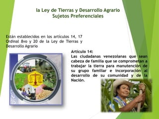 la Ley de Tierras y Desarrollo Agrario 
Sujetos Preferenciales 
Están establecidos en los artículos 14, 17 
Ordinal 8vo y 20 de la Ley de Tierras y 
Desarrollo Agrario 
Artículo 14: 
Las ciudadanas venezolanas que sean 
cabeza de familia que se comprometan a 
trabajar la tierra para manutención de 
su grupo familiar e incorporación al 
desarrollo de su comunidad y de la 
Nación. 
 