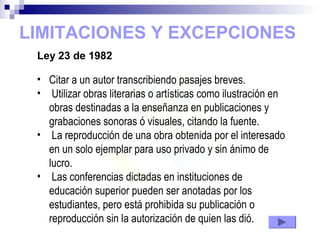LIMITACIONES Y EXCEPCIONES
Ley 23 de 1982
• Citar a un autor transcribiendo pasajes breves.
• Utilizar obras literarias o artísticas como ilustración en
obras destinadas a la enseñanza en publicaciones y
grabaciones sonoras ó visuales, citando la fuente.
• La reproducción de una obra obtenida por el interesado
en un solo ejemplar para uso privado y sin ánimo de
lucro.
• Las conferencias dictadas en instituciones de
educación superior pueden ser anotadas por los
estudiantes, pero está prohibida su publicación o
reproducción sin la autorización de quien las dió.
 