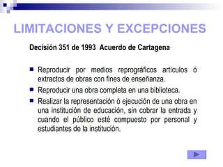 LIMITACIONES Y EXCEPCIONES
Decisión 351 de 1993 Acuerdo de Cartagena
 Reproducir por medios reprográficos artículos ó
extractos de obras con fines de enseñanza.
 Reproducir una obra completa en una biblioteca.
 Realizar la representación ó ejecución de una obra en
una institución de educación, sin cobrar la entrada y
cuando el público esté compuesto por personal y
estudiantes de la institución.
 