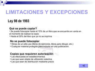 LIMITACIONES Y EXCEPCIONES
Ley 98 de 1993
Qué se puede copiar?
• Se puede fotocopiar hasta el 15% de un libro que se encuentre en venta en
el momento de realizar la copia
• Hasta el 30% del libro que ya no se imprima
No se puede fotocopiar
• Obras de un sólo uso (libros de ejercicios, libros para dibujar, etc.)
• Cualquier material protegido para incluirlo en una publicación.
Copias que requieren autorización
• Las efectuadas en establecimientos
• Las que sean objeto de utilización colectiva
• Las que sean de distribución mediante precio
 