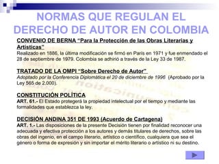 NORMAS QUE REGULAN EL
DERECHO DE AUTOR EN COLOMBIA
CONVENIO DE BERNA “Para la Protección de las Obras Literarias y
Artísticas”
Realizado en 1886, la última modificación se firmó en París en 1971 y fue enmendado el
28 de septiembre de 1979. Colombia se adhirió a través de la Ley 33 de 1987.
TRATADO DE LA OMPI “Sobre Derecho de Autor”
Adoptado por la Conferencia Diplomática el 20 de diciembre de 1996 (Aprobado por la
Ley 565 de 2.000).
CONSTITUCIÓN POLÍTICA
ART. 61.- El Estado protegerá la propiedad intelectual por el tiempo y mediante las
formalidades que establezca la ley.
DECISIÓN ANDINA 351 DE 1993 (Acuerdo de Cartagena)
ART. 1.- Las disposiciones de la presente Decisión tienen por finalidad reconocer una
adecuada y efectiva protección a los autores y demás titulares de derechos, sobre las
obras del ingenio, en el campo literario, artístico o científico, cualquiera que sea el
género o forma de expresión y sin importar el mérito literario o artístico ni su destino.
 