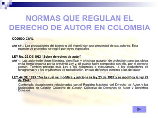 CÓDIGO CIVIL
ART 671.- Las producciones del talento o del ingenio son una propiedad de sus autores. Esta
especie de propiedad se regirá por leyes especiales
LEY No. 23 DE 1982 “Sobre derechos de autor”
ART 1.- Los autores de obras literarias, científicas y artísticas gozarán de protección para sus obras
en la forma prescrita por la presente Ley y, en cuanto fuere compatible con ella, por el derecho
común. También protege esta Ley a los intérpretes o ejecutantes, a los productores de
fonogramas y a los organismos de radiodifusión, en sus derechos conexos a los del autor.
LEY 44 DE 1993 “Por la cual se modifica y adiciona la ley 23 de 1982 y se modifica la ley 29
de 1944”
Contempla disposiciones relacionadas con el Registro Nacional del Derecho de Autor y las
Sociedades de Gestión Colectiva de Gestión Colectiva de Derechos de Autor y Derechos
Conexos.
NORMAS QUE REGULAN EL
DERECHO DE AUTOR EN COLOMBIA
 