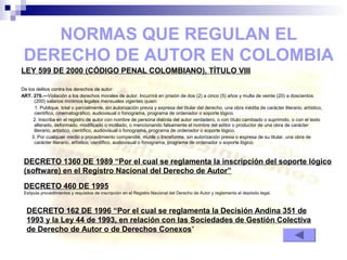 LEY 599 DE 2000 (CÓDIGO PENAL COLOMBIANO), TÍTULO VIII
De los delitos contra los derechos de autor:
ART. 270.—Violación a los derechos morales de autor. Incurrirá en prisión de dos (2) a cinco (5) años y multa de veinte (20) a doscientos
(200) salarios mínimos legales mensuales vigentes quien:
1. Publique, total o parcialmente, sin autorización previa y expresa del titular del derecho, una obra inédita de carácter literario, artístico,
científico, cinematográfico, audiovisual o fonograma, programa de ordenador o soporte lógico.
2. Inscriba en el registro de autor con nombre de persona distinta del autor verdadero, o con título cambiado o suprimido, o con el texto
alterado, deformado, modificado o mutilado, o mencionando falsamente el nombre del editor o productor de una obra de carácter
literario, artístico, científico, audiovisual o fonograma, programa de ordenador o soporte lógico.
3. Por cualquier medio o procedimiento compendie, mutile o transforme, sin autorización previa o expresa de su titular, una obra de
carácter literario, artístico, científico, audiovisual o fonograma, programa de ordenador o soporte lógico.
NORMAS QUE REGULAN EL
DERECHO DE AUTOR EN COLOMBIA
DECRETO 1360 DE 1989 “Por el cual se reglamenta la inscripción del soporte lógico
(software) en el Registro Nacional del Derecho de Autor”
DECRETO 162 DE 1996 “Por el cual se reglamenta la Decisión Andina 351 de
1993 y la Ley 44 de 1993, en relación con las Sociedades de Gestión Colectiva
de Derecho de Autor o de Derechos Conexos“
DECRETO 460 DE 1995
Estipula procedimientos y requisitos de inscripción en el Registro Nacional del Derecho de Autor y reglamenta el depósito legal.
 