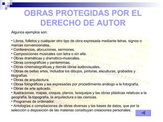 OBRAS PROTEGIDAS POR EL
DERECHO DE AUTOR
Algunos ejemplos son:
• Libros, folletos y cualquier otro tipo de obra expresada mediante letras, signos o
marcas convencionales.
• Conferencias, alocuciones, sermones.
• Composiciones musicales con letra o sin ella.
• Obras dramáticas y dramático-musicales.
• Obras coreográficas y pantomimas.
• Obras cinematográficas y demás obras audiovisuales.
• Obras de bellas artes, incluidos los dibujos, pinturas, esculturas, grabados y
litografías.
• Obras de arquitectura.
• Obras fotográficas y las expresadas por procedimiento análogo a la fotografía.
• Obras de arte aplicado.
• Ilustraciones, mapas, croquis, planos, bosquejos y las obras plásticas relativas a la
geografía, la topografía, la arquitectura o las ciencias.
• Programas de ordenador.
• Antologías o compilaciones de obras diversas y las bases de datos, que por la
selección o disposición de las materias constituyan creaciones personales.
 