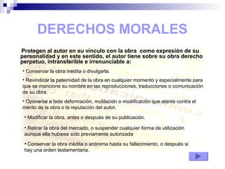 DERECHOS MORALES
Protegen al autor en su vínculo con la obra como expresión de su
personalidad y en este sentido, el autor tiene sobre su obra derecho
perpetuo, intransferible e irrenunciable a:
• Conservar la obra inédita o divulgarla.
• Revindicar la paternidad de la obra en cualquier momento y especialmente para
que se mencione su nombre en las reproducciones, traducciones o comunicación
de su obra.
• Oponerse a toda deformación, mutilación o modificación que atente contra el
mérito de la obra o la reputación del autor.
• Modificar la obra, antes o después de su publicación.
• Retirar la obra del mercado, o suspender cualquier forma de utilización
aunque ella hubiese sido previamente autorizada
• Conservar la obra inédita o anónima hasta su fallecimiento, o después si
hay una orden testamentaria.
 