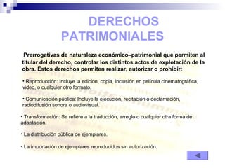 DERECHOS
PATRIMONIALES
Prerrogativas de naturaleza económico–patrimonial que permiten al
titular del derecho, controlar los distintos actos de explotación de la
obra. Estos derechos permiten realizar, autorizar o prohibir:
• La importación de ejemplares reproducidos sin autorización.
• Reproducción: Incluye la edición, copia, inclusión en película cinematográfica,
video, o cualquier otro formato.
• Transformación: Se refiere a la traducción, arreglo o cualquier otra forma de
adaptación.
• Comunicación pública: Incluye la ejecución, recitación o declamación,
radiodifusión sonora o audiovisual.
• La distribución pública de ejemplares.
 