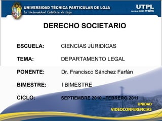 DERECHO SOCIETARIO
ESCUELA: CIENCIAS JURIDICAS
TEMA: DEPARTAMENTO LEGAL
PONENTE: Dr. Francisco Sánchez Farfán
BIMESTRE: I BIMESTRE
CICLO: SEPTIEMBRE 2010 –FEBRERO 2011
 