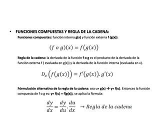 • FUNCIONES COMPUESTAS Y REGLA DE LA CADENA:
   Funciones compuestas: función interna g(x) y función externa f (g(x)).




   Regla de la cadena: la derivada de la función f o g es el producto de la derivada de la
   función externa f ( evaluada en g(x)) y la derivada de la función interna (evaluada en x).




   Fórmulación alternativa de la regla de la cadena: sea u= g(x)  y= f(u). Entonces la función
   compuesta de f o g es: y= f(u) = f(g(x)), se aplica la fórmula:
 