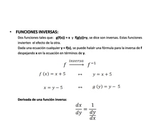 • FUNCIONES INVERSAS:
   Dos funciones tales que: g(f(x)) = x y f(g(y))=y, se dice son inversas. Estas funciones
   invierten el efecto de la otra.
   Dada una ecuación cualquier y = f(x), se puede halalr una fórmula para la inversa de f
   despejando x en la ecuación en términos de y.




   Derivada de una función inversa:
 