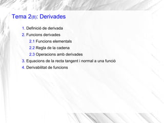 Tema 2(8): Derivades
1. Definició de derivada
2. Funcions derivades
2.1 Funcions elementals
2.2 Regla de la cadena
2.3 Operacions amb derivades
3. Equacions de la recta tangent i normal a una funció
4. Derivabilitat de funcions
 