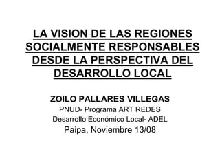 LA VISION DE LAS REGIONES
SOCIALMENTE RESPONSABLES
 DESDE LA PERSPECTIVA DEL
    DESARROLLO LOCAL

   ZOILO PALLARES VILLEGAS
     PNUD- Programa ART REDES
    Desarrollo Económico Local- ADEL
       Paipa, Noviembre 13/08
 