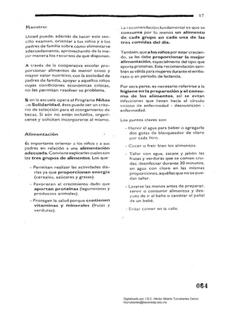 -MiW 17
Usted puede, ade,más de hacer este sen
cilla examen, orientar a los niños ya los
padres de familia sobre cómo alimentarse
adecuadamente. aprovechando de la me­
jor manera los recursos de que disponen.
A través de la cooperativa escolar pro­
porcionar alimentos de menor costo y
mayor valor nutritivo: con la sociedad de
padres de familia, apoyar a aquellos niños
cuyas condiciones económicas críticas,
no les permitan resolver su problema.
Si en la escuela opera el Programa Niños
..;n Solldaridad, éste puede ser un crite­
rio de selección para el otorgamiento de
becas. Si aún no están incluidos. organí­
cense y soliciten incorporarse al mismo.
Alimentación
Es importante orienor a los niños y a sus
padres en relación a una alimentación
adecuada.. Conviene explicarles cuajes son
los tres grupos de alimentos. los que:
- Permiten realizar las actividades dia­
rias ya que proporcionan energía
(cereales. azúcares y grasas).
- Favorecen el crecimiento dado que
aportan proteínas (leguminosas y
productos animales).
- Protegen la salud porque contienen
vitaminas y minerales (frutas y
verduras).
la recomendación fundamental es que se
consu.na por lo menos un alimento
de cada grupo en cada una de las
tres comidas del día.
También. que a los niños por estar crecien­
do, se les debe proporcionar la mejor
alimentación, especialmente del tipo que
aporta proteínas. Esta recomendación tam­
bién es válida para mujeres durante el emba­
razo o en período de lactancia.
Por otra parte, es necesario. referirse a la
higiene en la preparación y el consu­
mo de ros alimentos, asf se evitan
infecciones que llevan hacia el círcuio
vicioso de enfer-medad - desnut("'ic¡ón ­
enfermedad.
los puntos claves son:
- Hervir el agua para beber' o agregarle
dos gotas de blanqueador de cloro
por cada litro.
- Cocer o freír bien 10$ alimentos.
- Tallar con agua, zacate y jabón las
frutas y verduras que se comen cru­
das; desinfeccar durante 30 minutos,
en agua con clor'o en las mismas
propor'ciones, aquéllas que no se pue­
dan tallar.
- lavarse las manos antes de preparar.
servir o consumir alimentos y des­
pués de ir al baño o cambiar el pañal
de un bebé.
- Evitar comer en (a calle.
064
Digitalizado por: I.S.C. Hèctor Alberto Turrubiartes Cerino
hturrubiartes@beceneslp.edu.mx
 