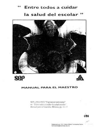 Entre todos a cuidar
la salud del escolar "
sop
MANUAL PARA EL MAESTRO
SEP yss (¡ 992) "Vigilancia nutricíonal"
en "Entre rodos a cuidar la salud escolar"
Manual para el maestro, México, pp. 11-17
Digitalizado por: I.S.C. Hèctor Alberto Turrubiartes Cerino
hturrubiartes@beceneslp.edu.mx
 