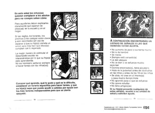 En esta edad los niños(as)
quieren complacer a los adultos
pero no s ¡empre saben cómo.
Para ayudarles deben explicarles
claramente qué esperan de
ellos(as) en la escuela y en el
hogar. 

Sí las reglas, los horarios, los 

premios y los castigos están claros 

y son recordados (en vez de 

esperar a que su hijo(a) cometa un 

error) será más fácil que ellos(as) 

cumplan con lo esperado. 

La mejor manera de estimular el 

desempeño escolar es 

interesándose por lo que su hijo(a) 

está aprendiendo. 

No es necesario sentarse siempre 

a hacer tareas con los niños(as). 

Conocer qué aprende, qué le gusta y qué,se le dificulta,
establecer un horario específico parai1~certareas, y que
su hijo(a) sepa que puede acudir a ustedes por ayuda son
los tres factores indispensables para que se ~denta
apoyado.
18 __________________
A CONTINUACiÓN ENCONTRARÁN UN
LISTADO DE SEÑALES A LAS QUE
DEBERÁN ESTAR ALERTA.
• No aumenta de peso o aumenta
• No le da
• marea
• Siempre esta cansado(a)
• Le dan ataques
• No ve bien o se esfuerza mucho
para leer
• Camina encorvado(a), tiene pie plano
• Inicio dela pubertad antes de los 8
en las niñas y antes de los 10 en los niños
• Se aísla, 	no cree en sí mismo(a)
y pasa mucho tiempo triste
• No aprende pese a que se esfuerza
• No quiere estudiar
• No tiene amigos(as)
Si su hijo(a) presenta cualquiera de
estas señales, acudan a su unidad de
salud y soliciten ayuda.
19
056Digitalizado por: I.S.C. Hèctor Alberto Turrubiartes Cerino
hturrubiartes@beceneslp.edu.mx
 
