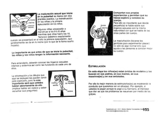La maduración sexual que inicia
.en la pubertad se marca con dos
grandes eventos. La menstruación
en las niñas yla primera
eyaculación en los niños.
Algunas niñas empezarán a
menstruar a los 9 ó 10 años
mientras que otras has~a los 16.
Tampoco sabemos exactamente
cuándo se presentará en el niño la primera eyaculación, que
generalmente se da en la noche' (por lo que se le llama sueño
mojada).
Lo importante es que antes de que se inicie la pubertad,
las niñas y los niños tengan la información necesaria.
Para entenderlo, deberán conocer los órganos sexuales 

internos Y externos así como las funciones de cada uno de 

ellos. . 

La información Y los dibujos que .
aquí se incluyen les pueden servir
para explicarlo, pero lo más
importante será que ustedes
hablen abiertamente de ello
(implica hablar sin rodeos y saber' .
. escuchar sus preguntas).
16
Compartan sus propias
experiencias y permitan que su
hijo(a) explore y conozca su
cuerpo.
Para ello es importante que desde
pequeño(a) le hable sobre sus
órganos sexuales con la misma
naturalidad con que se habla de las
otras partes del cuerpo.
La masturbación (tocarse los
genitales para experimentar placer)
no sólo es algo normal sino que
ayuda a las personas a conocer mejor
su cuerpo.
ESTIMULACIÓN
En esta etapa los niños(as) estan ávidos de modelos y los
buscan en sus padres, en sus madres, en sus
maestros(as) y en sus amistades.
Por ello la mejor manera de estimularlos(as) es modelando la
conducta que queremos ver en ellos(as). Por ejemplo, si
ustedes le pegan porque le pegó a su hermano, el mensaje
que dan es que los problemas se resuelven por medio de los
golpes.
17
055Digitalizado por: I.S.C. Hèctor Alberto Turrubiartes Cerino
hturrubiartes@beceneslp.edu.mx
 