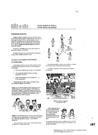 455
PARA SABER SI VEN Y
OYEN BIEN LOS NIÑOS
DISCUSION GENERAL
Algunos niños no pueden ver ni oír tan bien como
otros niñÓS. Muchas veces no sabemos esto y el niño no
dice nada. Como el niño no oye al maestro ni ve el
pizarrón. es posible que no aprenda tan rápidamente
como los demás. Así que puede tratar de esconderse
en un rincón, Podemos ayudarto dejándolo sentarse
cerea del mMStro.
Asimismo. los bebés Que no oyen bien tardan en
aprender a hablar Y a entender.
En esta actividad. los escolares tratan de averiguar
cuáles niños y bebés necesitan ayuda.
AYUDE A lOS NIÑOS A ENTENDER
EL PROBLEMA
Una manera de hacer que los niños piensen en los
prOblemas de la vista y del oído es hacer preguntas
como éstas:
¿Conoces a alguien Que no vea o no Oig.3 bien?
• 	 ¿Te portas de distinta manera con es1as 

personas? ¿Por Qué? 

• 	 ¿Cómo te sentirías tú si no vieras bien.•• o 

si no oyeras bien? 

Muchas veces los niños llegan él entender mejor 

pOr medio de juegos. Por ejemplo: 

Juego: 1. Un niño se tapa los oídos mientras otro le 

cuenta al grupo un cuento chistoso. Entonces uno 

la hace de "maestro" y les pide a todos, inclusive al 

que tiene los ordoS tapados. que contesten preguntas 

acerca del cuento. Finalmente le pregtlntan cómo 

se sintió al no olr bien el cuento. 

Niños en México jugando
el 'juego del ordo',
Estos juegos lli(udan a
los niños a darse cuenta
de lo impOrtante que es
oír. Pueden inventar
otros juegos para
Juego 2. Los niños forman un circulo. Una niña se para aprender las dificultades 

en medio con los ojos tapados. Alrededor de sus pies de los niños que no ven 

hay piedritas pequeñas. nueces u otros objetos 
 bien. . •
pequeños, 

Por ejemplo. podrían crear un juego en el que un niño 

Los otros' niños. uno por uno. tratan de acercarse se vende los ojos., Entonces trataría de reconocer a sus 

en silencio y robarse estas cosas. amigos tocándol.?S- . .~. 

Si la niña Que está en medía oye al ladrón. lo señala
con el dedo y ese niño queda fuera del juego.
La meta es robarse la mayor parte de los objetos
sin ser oído.
Digitalizado por: I.S.C. Hèctor Alberto Turrubiartes Cerino
hturrubiartes@beceneslp.edu.mx
 