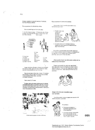 /
¡
456
PARA SABER CUALES NIÑOS TIENEN
ESTOS PROBLEMAS
Para examinar el aído de los niños
Esto se puede hacer en forma de juego.
1. Un niño mayor se para 2. Detrás de cada niño se
a varios metros de una fila para un niño mayor con
de niños menores. lápiZ y papel.
4. Cada
niño
repi,e el
3.1:.1 primer nombre er,
r.i1o dice voz baja s: y los
el nombre de a Su niños
un anima! en compañero mayores
voz MUY ALTA. mayor. lo escriben.
Luego el primer niño sigue diciendo los nombres
de otros animales, cada veZ más su,wemenle, hasta
decir el último nombre en voz muy baja.
Después de haber dicho más o menos 10 nombres
'de animales y de Que cada niño mayor ha apuntado
lo Que repitió el niño menor. las listas
se pUeden comparar.
Repita esto 2 Ó 3 veces.
Si algún niño oVó menos palabras que los demás.
probablemente tiene un problema del oído. Permita
que le sientéal frente de la clase. Si es posible debe
consultar a un promotor. especialmente si tiene pus o
dolor frecuente en el ardo.
....I¡i:i_~ :, E ID
.'~} :~; .
t ~ : ·~.a·5. _jT" '. tl':: .
, / ' . . A ~, :.. ~
¡:.. --_. " .
~ ...,.a.""'
~ 	 '-. ~ v ;l
___.:':._.~~-:-:' ""r"--~
-, .~.~-:~:~ :: }"
Niño~ e)l(.4m'nindo'S~ el ordo en México.
Para examinar el aída de las bebés
¿Que pueden hacer los niños para saber si sus.
hermanitos oy~() bIen?
• 	 Pueden hacer una 

maraca con 

semillas o ~ Ir-:piedritas. luego ~..:- ,,-'"
a~rcarse en ....... 

sil"ncio detras ~ c::...:---:'>"­
del bebé y sanarlo I
para ver si se
sorprende el bebé.
• 	 O pueden llamar al t 'bé desde distintos
lugares del cuarto para ver si responde leon
algún movimiento!.
. 	 Si el niño no se sorprende con el ruido repentino.
o no voltea la cabeza cuando lo llaman. es probable que
no oiga bien. ~uizá nacesit" Que lo lleven con el
promotor para que le revise los o idos.
¿Qué pueden hacer los niños para cuidar de los
oído~ de SU~ hermanos?
Pueden examinarles los oídos con regularidad
para asegurarse de Que no tengan pus o algún objeto
pequeño adenuo. Si encuentran algo anormal deben
a....¡sar a una persona ,.layor para que lo lleve con un
promotor.
Juegos del oído que se pueden jugar
con lOs beoos
Los niña. DCJeden inventar juegos para ayudar a loS 

bebés a escuchar V aprender. 

Por ejemplo:
• 	 Can tarles a los bebés y
emeñarles canciones a 10$
niños PeQueños.
• 	 Contarles cuentos. cambiando
de vOZ de acuerdo con las
distíntas personas del cuento:
fuer te, suave, enojada. 068
Digitalizado por: I.S.C. Hèctor Alberto Turrubiartes Cerino
hturrubiartes@beceneslp.edu.mx
 