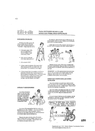 458
PARA ENTENDER MEJOR A lOS
NIÑOS CON PROBLEMAS ESPECIALES
DlSCUSION EN GRUPO
Anime a una clase o grupo de
niños a hablar de los niños que
tengar. algún problema especial o
"invalidez". Haga preguntas como:
• 	 ¿Conoces a algún niño 

que no pueda andar o 

correr o hablar o jugar 

como otros niños? 

• 	 ¿Por qué no puede ese 

niño hacer todo como tú? 

• 	 ¿Es culpa del niño?
• 	 ¿Cómo tratan los demás niños a este niño?
¿Son buenos con él? ¿Lo tratan mal? ¿Se
burlan de él? ¿Lo incluyen en sus juegos?
• 	 ¿Cómo te sentirías tu si tuvieras un problema
parecida al de este niño? ¿Cómo te gustar ia
. que te trataran los demás niños? iTe gustaría que
se burlaran de ti? ¿Que. no te hicieran caso 7
¿Oue te tuvieran lástima? ¿Que jugaran
contigo y que se hicieran tuS amigos?
JUEGOS Y SOC10DRAMAS
Los niños entenderán
mejor al niño que tenga
algún problema especial
si pueden "ponerse en
su lugar". Pueden crear
un juego en el qua un
niño finja Ulner Ilguna
incapa<:i<lad físi....
Los otros niños representan distintos modos de
pOrtarn! con el niño ··inválido". Unos son amistosos.
Unos se burlan de él. Unos lo ayudan. Unos lo
incluyen en sus juegos. Deje que los niños encuentren
sus propIas ideas y Que las representen.
Después de varios minutos* otro niño puede
hacer el papel de un niño inválido. Deje que varíos
niños se turnen en ese papel, Trate de hacer Que .
el problema simulado parezca reaL
Por ejemplo. para simular que un niño es cojo. los
demás pueden atarle un pala o tabla a una pierna para
Que el niño no pueda doblarla.
. Luego haga Que los niños jueguen 11 las carreras o a
la ror.a. ¿Cómo la pasa el niño de la "plernarnala"?
Después oe que varios niños hayan representado
distintas incapacidades. haga que cada uno discuta sus
experiencias con los demás: cómo le fue. Qué sintió. y
por qué.
RECUERDE: Los niños generalmente se portan bien
con un niño que tiene una invalidez grave. Muchas
veces son más crueles COn un niño Que tiene un
problema menos grave. como la cojera.
COSAS QUE HACEN BIEN LOS NIÑOS
INVAllDOS
Una niña inválída no puede hacer todo tan bien
como los demás. Pero muchas veces hay 1I1gunll$ cosas
Que puede hacer tan bien. o hasta mejor. Trate de hacer
que los ni fios piensen en ejemplos.
Una niña tullida. que tenga que andar con muletas.
muchas veces adquiere más fuena en los brazos y las
manos. O a una niña ciega se le desarrolla más el
oído.
En .ex de tenerle lástima a la niña inválida y de Vil{
sojamente su debilidad, es mejor reoonocer y animar
sus puntos fuertes. Por ejemplo:
MARCELA, NO PUtDO ABRIR ESTE FRASCO.
TÚ llENES !..AS MANOS M¡(;¡ FUERTES.
¿ PUEDES ABRIRLO, POR fAVOR?
otro

Digitalizado por: I.S.C. Hèctor Alberto Turrubiartes Cerino
hturrubiartes@beceneslp.edu.mx
 