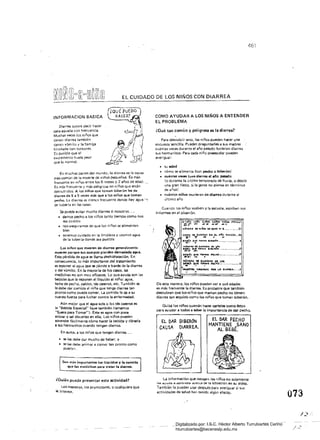 461
EL CUIDADO DE LOS NIÑOS CON DIARREA 

INFORMACION BASICA
Diarrea quiere decir hacer
caca aguada con frecuencia.
Muchas veces los niños que
tiener. diarrea tambié"
tienen vómito y la barriga
hinchada <::on torzones.
Es posible Que el
excremento huela (leor
Que lo normal.
En muchas partes del mundo, la diarrea es la causa
más común de la muerte de niños pequeños. Es más
frecuente en niños entre los 6 meses V 2 años de edad..
Es más frecuente y más peligrosa en niños que están
desnutridos. A los niños qUé toman biberón 1... da
diarrea de 5 a 5 vAces más que a les niños que toman
p4!cno. Le diarrea es menes frecuente donde hay agua -,
de tubería en las casaS.
Se puede evitar mucha diarrea si nosotros. ..
• 	 damos ~o a los niños tanto tiempo como nos
sea posible
• 	 nos aseguramos de que los niños se alimenten 

bien 

• 	 tenemos cuidado en la limpieza y US3mos agua
de la tuberia donde sea posible
Los niños que mueren de diarrea generalmente
mueren porque SUS cuerpos pierden demasiada agoa.
Esta pérdida de agua se llama deshidratación. En
consecuencia, lo más importante del tratamiento
es reponer el agua que se pierde a trav~ de la diarrea
y del vómito. En la mayoría de los casos. las
medicinas no son muy eficaces. Lo que ayuda son las
bebidas Que le reponen el líquido al niño: agua,
leche de pec'1o, caldos. tés ca5!!ros, etc. También se
le debe dar comida al ni ño que tenga diarrea tan
pronto como pueda comer. La comida le da a su
cuerpo fuerza para luchar contra la enfermedad.
AÍJn mejor que el agua sola o los tés caseros es
la "Bebida Especial" (que también llamamos
"Suero para Tomar")' Esta es agua con poca
azúcar y sal disueltas en ella. Los niños pueden
aprender fácilmenw cómo hacer la bebida y dársela
asus hermanitos cuando tengan diarrea.
En suma, a los niños que tengan diarrea...
• 	 se les debe dar mucho de beber. y
• 	 se les debe animar a comer tan pronto como 

puedan. 

romás importantes los líquidos V la comida
que las medicinas para tl"81>1r la diarrea.
¿Quién puede presentar esta actividad?
Los maestros, los promotores, o cualquiera que
le interese.
COMO AYUDAR A LOS NIÑOS A ENTENDER
EL PROBLEMA
¿Qué tan común Y peligrosa es la diarrea?
Para descubrir esto, los niños pueden h¡¡cer una
encuesta sencilla. Pueden preguntarles a sus madres
cuántas voces durante el año pasado tuvieron diarrea
sus hermanitos. Para cada niño preescolar pueden
averiguar:
• 	 Su edad
• 	 cómo se alimenta (con pecho O bíberon)
• 	 cuántas veces 1'"vo diarrea el Iilo pasado
lo durantE la ultima temporada de lluvia, o desde
una gran fiesta. si la gente no piensa en términos
de años)
• 	 cuántos niños murieron de dialTea du rante el 

último año 

Cuando los niños vuelven a la escuela, escriben sus
informes en el pizarrón.
C,45.0i l)Ii O¡AIUI" E.N tL ARo PASA.OO...
: .. ", . . lit ~
.tJ~S Q~'- t~ .f.u6N· .....· .•.• H . . . . 11
;:::~~=";.::..t..~ ....~ ....~..I'Itf ......,
•...,t, Que ~ ",tMO ... ~~ ••••• ~.
_.,.. .,
De esta manera, los niños pUeden ver a Qué edades
es más frecuente la diarrea. Es prObable que también
descubran Que los niños que maman pecho /la tienen
diarrea tan seguido como los niños que toman biberón.
Quizá los niños querrán hacer carteles como éstos
para ayudar a todos a saber la Importancia de dar pecho.
tL DAR BlSER6N
CAUSA DIARREA.
El DAR PECHO
MANTIENE ",SANO 

AL BEBE. 

La información que recogen los niños no solamente
IQ. "y"do '" aprenda acerca <le la Situación en su aldea.
Tambiéf1 la pueden usar después para averiguar si sus
actividades de salud han tenido algún efecto.
073
Digitalizado por: I.S.C. Hèctor Alberto Turrubiartes Cerino
hturrubiartes@beceneslp.edu.mx
 