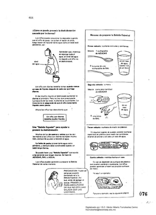 464
¿Cómo se puede prevenir la deshidratación
causada por l. diarrea?
Los niños pueden encontrar la respuesta jugando
COfl el niño de guaje. Le quitan el tapón de atrás,
luego tratan de reponer tanta agua como el bebé esté
perdiendo, asi:
Aprenden que. mientras
se reponga toda el
agua, el nivel del agua
no bajará y el niño no
se deshidratará.
Un niño con diarrea necesita tomar c:u.-.do menOl
un •.-o de liquido óespu61 de cecIII wez qua h.¡¡a
d........
El dar mucho IíQu;::Jo al bebé puede aumentar la
díarreil al principio. Pero no hay que preocupllf$El.
la mayorla de líil$ veces, la diarrea se va aliviando. Lo
Importante es -..ntt'W cM qua al niflo tome Unto
liquido como pierda.
Anoralos niños han descubierto que:
Un ni/lo c:on d~mIlI
MCIISrtIi mucho liquido.
Una "Bebida E.pecial" para ayudar a
prevenir la deshidratación
Muchos de los • _01Y caldos que le:; dan
18$ madre:; a sus niños con diarrea les hacen mucho
bien. porque les ayudan a reponer el agua.
1I Mene de pecfIo provee tanta agua como
alimento. V siempre debe continuarse cuando un
bebé tenga diarrea.
Se puede hacer una "'Bebida EIpllCieI" que ayuda
a las personas que tengan diarrea. Se hace de
AZucAR, SAL YAGUA.
Los niños PUeden aprender a preparar la Bebida
Especial de varias maneras.
PRECAUCION: Puede ser
peligroso ponerle
derTUl'Siada sal a la
Bebida Especial. Así
que.llflte5 de agregar el
azúcar, PRUEBE LA
PARA ASEGURARSE
DE QUE NO ESTE MAS
SALADA QUE LAS
LAGRIMAS.
en un
vaso
de agua
Maneras de preparar la Bebida Especial
Primer método: cucharas comunes y corrientes
Mezcle 1 cucharadíta
deAZUCAR
+Ia punta de una
cucharadita de SAL
St¡undo m6wd0: a mano .
Mezcle 	 como esta cantidad
de AZUCAR
Tare« método: cucharas de medir de plástico
En algunos lugares. se p~leden obtener cucharas
especiales de plástico para medir las cantidades
exactas de azúcar y sal para un vaso de agua.
CuIll10 método: medidas hechas en casa
En vez de depender de cucharaS de plástico
QUe pueden perderse o Quebrarse. los nlnos
pueden aprender a hacer SU$ propias cucharas
de medir.
He aquf un ejemplo:
Paro otro ejemplO. vea la $iguiente página.
076
Digitalizado por: I.S.C. Hèctor Alberto Turrubiartes Cerino
hturrubiartes@beceneslp.edu.mx
 