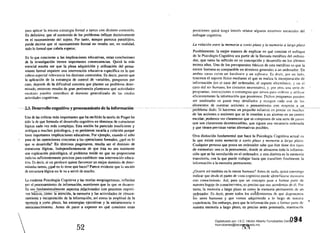 ------- ---
para IIpliCilr la misma csiwtcgill formal a tarcas con distinto contenido.
En definitiva: que el contenido de los problemas influye decisivamente
en el razonamiento del sujeto. Por tanto, aunque parezca paradójico.
puede decirse que el razonamiento forma! no resulta ser, en realidad,
todo lo formal que cabría esperar~
En lo que concierne a las implicaciones educativas, estas conclusiones
de la investigación tienen importantes consecuencias. QUi7..á la más
esencial resulta ser que la plena adquisición y utilización del pensa­
miento formal requiere una intervención educativa específica en la que
cobran especial relevancia los distintos contenidos. Es decir, puesto que
la aplicaci6n de la estrategia de control de variables, pongamos por
caso, depende de la dificultad concreta que plantee un problema deter­
minado, entonces resulta de gran pertinencia plantearse qué actividades
escolares pueden contribuir al dominio generalizado de las citadas
actividades cognitivas.
2.3. Desarrolloeoenitivo~tode-1aiRfnl*m~e'iÁn ­
Una de las críticas más importantes que ha recibido la teoría de Piaget ha
sido la de que formula el desarrollo cognitivo en términos de estructuras
lógicas cada vez más complejas. Esta noción ha parecido insuficiente y
ambigua a muchos psicólogos. y es pertinente, sacarla a colación porque
tiene importantes implicaciones educativas. Por ejemplo, cuando el niño
pasa de las operaciones concretas a las operaciones formales, ¿qué es lo
que se desarrolla? En términos piagetianos, resulta ser el dominio de
estructuras lógicas. Independientemente de que ésta no sea realmente
una explicación psicológica. el problema reside en que no proporciona
indicios suficientemente precisos para establecer una intervención educa­
tiva. Es decir, si un profesor quiere favorecer un mejor dominio de deter­
minadas tareas, ¿qué es lo tiene que hacer? Parece evidente que la Iloción
de estructura iógica no le va a servir de mucho.
La moderna Psicología Cognitivá y las teorías neopiagetianas, influidas
por el procesamiento de información, mantienen que lo que se desarro­
lla son fundamentalmente aspe.ct~J~lªdonadQs .<;:Qnprocesos cogniti­
vos báslccii;·comófá-ateridÓn, la memoria y las actividadc.s de atmace­
namíenIo y reéupeÍ'aciÓn de la informaci6n, así como la amplitud de la
I'!!.emo!i~. a_<::orto plazo, las estrategias ejecutivas ylametamemoria o
meta~onocjmiento. Antes de pasar a exponer en qué consisten estas
po:-;iciones quizá tenga interés relatar algunos extremos esenciales del
enfoque cognitivo.
La relaci6n elltre la memoria a corto plazo y la memoria a largo plazo
Posiblemente, la mejor manera de explicar en qué consiste el enfoque
de la Psicología Cognitiva sea partir de la llamada metáfora del ordena­
dor, que lanto ha influido en su concepción y desarrollo en los últimos
treinta años. Uno de los presupuestos básicos de esta metMora es que la
mente humana es comparable en ténninos generales a un ordenador. En
ambos casos existe un hardware y un sofr...'are, Es decir, por un lado,
tenemos el soporte físico mediante el que se realiza la incorporación de
información (en el caso del ordenador, el soporte electrónico, y en el
caso del ser humano, los circuitos neuronales), y. por otro, una serie de
programas, instmccioneli o estrategias que sirven para Ordeil::lr y utilizar
eficientemente la información que poseemos. Dichos programas
ser analizados en pasos muy detallados y recogen cada uno de los
elementos de nuestras acciones o pensamientos con
proolemaaaoo:STllacemos "n pequeño esfuerzo er:pensar en
de las acciones o nociones que se le enseñan a un alumno en un centro
escolar, podemos ver claramente que se componen de una serie de pasos
que son claramente desmenuzables. que siguen una secuencia ordenada
y que tienen previstas varias alternativas posibles.
Otra distinci6n fundamental que hace la Psicología Cognitiva actual es
la que eltiste entre memoria a corto plazo y memoria a largo plazo.
Cualquier persona que posea un ordenador sabe que éste tiene dos tipos
de memorias: una es la permanenté:-donde se almacena toda la infonna­
ci6n que se ha introducido en el ordenador. y otra distinta es la memoria
transitoria. con la que puede trabajar hasta que transfiere finalmente la
infonnación a la memoria pennanente.
¿Ocurre así también en la mente humana? Antes de nada, quiz<Í convenga
indicar que desde el punto de vista cognitivo puede ídentifícarse memoria
COIl conocimiento. Así. para que un concepto p<.lse a formar parte de
nuestro bagaje de conocimientos, es preciso que nos acordemos de él. Por
tanto, la memoria a largo plazo es como la memoria permanente de un
OI:<!~nador. Es decir, posee todos Jos conocimientos de que
í~s seres hum;mos y que vamos adquiriendo a lo largo de nuestra
•ex.periencia. Sin embargo, para que la illfonnación puse a I'ormur parte de
nuestra memoria a largo plazo, es preciso antes procesarla. mantcJ1ICrla
 ~09·4
52 .r)~
Digitalizado por: I.S.C. Hèctor Alberto Turrubiartes Cerino
hturrubiartes@beceneslp.edu.mx
 