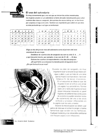 femeninas que vE;;¡den
CualqUier material
L M M J V S' D
El uso del calendario
Es muy conveniente que, una vez que se inician los ciclos menstruales, J
las mujeres anoten en un calendario la fecha de cada menstruación para saber
cuántos días dura su sangrado, de cuántos dlas es su ciclo y, asi, no las torne
por sorpresa el siguiente ciclo. Tambien es importante para saber en qué dl8s
es más probable que se logre un embarazo.
f -_._ ....._--,.. ",,,-~
:LMMJVSD I2 3
4 5 6 7 8 9 10
11 12 13 14 15 16 77
18 19 20 21 22 23 24._ _....~_.._~~~._ ..J
I2:: 26 2/ 28; 2!j· Ju J
Elige un día del primer mes del calendario como el primero del ciclo
menstrual de una mujer.
Establece de cuántos días de sangrado va a ser su ciclo (3, 4, ..., 7J
Y qué duración tendrá, por ejemplo, si va a ser de 27, 28, .." 32 días.
Colorea los cuadros correspondientes a los días de sangrado.
¿En qué fecha va a empezar la menstruación el siguiente mes?
¿En qué fecha el tercer mes?
Durante los días de sangrado, es muy
importante lavar la zona de los genltaíes con
agua Y Jabón, pJes se trata de una zona
que las mujerE:s slenlpre deben i'nantener
limpia a fir de eVitar Iniecciones.
En el esquema se observa que las
mUjeres tienen el orificio para orinar
y la vagina ::lUV cerca de! ano. Por esa
razón, al ir ó: baño, las mUjeres siempre
deoen limpiarse moviendo el papel
higiénico de adelante hacia atrás, pues
de io contrario pueden arrastrar restos
de excrems:lto del ano a los otros
orifiCIOS y provocar infecciones en
la vagina o en las vías urinarias.
Durante la menstruación se deben usar
paños de tela que assorban la sangre o toallas
en las farmaCias.
se utilice debe cambiarse
con frecuenCia para sVltar infecciones
~l,.. 'e<­
'·~:B/oque 3 La diversidad humana
{ , ;~" ,'
Digitalizado por: I.S.C. Hèctor Alberto Turrubiartes Cerino
hturrubiartes@beceneslp.edu.mx
 