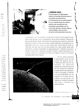 ;aber
¡(He
á/as
D
3
70
17
24
con
,3 zona
"!:tener
,ones,
jJe las
; Orinar
~,empre
, papel
pues
. restos
e, otros
;les en
,en usar
. toallas
'~,aclas
(
l
.
¿SABIAS QUE...
la ginecología es la especialidad
médica que estudia el funcionamiento
del aparato sexual femenino
y el tratamiento de sus enfermedades?
Es muy importante que las mujeres
adultas sean revisadas por una
ginecóloga o ginecólogo una vez
al año para detectar a tiempo algunas
enfermedades, como el cáncer
de útero o de las glándulas mamarías.

ovulación y la ITenstruación son dos de las funciones del aparato sexual
¡
de la n¡uJer que per:nten la reproducción de los seres humanos. Para que se
lleve a cabo la fecundación o fertilización es necesario que. durante su recorrido
del ovario al útero, el óvulo se una con un espermatozoide. La ovulación ocurre
solamente una vez mes y el óvulo tarda unos cuantos días en hacer su
recorrido. Así que esos son los dias durante los cuales puede darse este J
encuentro. espermatozoides son depositados por un hombre en la vagina
de una mujer al tener relaciones sexuales. Cuando un espermatozoide se une
al óvulo, ocurre la fecundación y se inicia un e:Tlbarazo. Durante ei embaíazo
.se suspende la menstruación,
En los seres humanos
la reproducción no es la única
función del aparato sexual.
A diferencia del resto de los
animales, las relaciones
sexuales en los seres humanos
son una manera de manifestar
un sentimiento muy importante.
el amor a la pareja. e implican
una responsabilidad que se
alcanza en la etapa adulta .
cuando las personas son
capaces de controlar o moderar
sus actos y afrontar sus
consecuencias.
:.;........L3 mUlcres son distintas ¡¡ 105 hombres _ _
Digitalizado por: I.S.C. Hèctor Alberto Turrubiartes Cerino
hturrubiartes@beceneslp.edu.mx
 