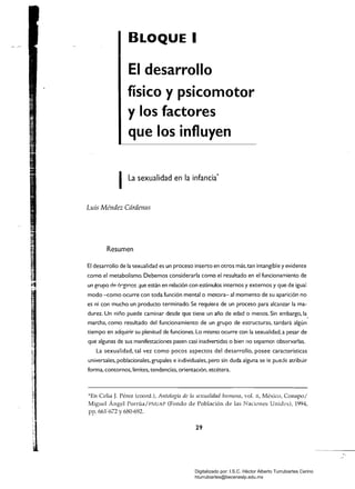 BLOQUE I
El desarrollo
físico y psicomotor
y los factores
que los influyen
ILa sexualidad en la infancia*
Luis Méndez Cárdenas
Resumen
El desarrollo de la sexualidad es un proceso inserto en otros más, tan intangible y evidente
como el metabolismo. Debemos considerarla como el resultado en el funcionamiento de
un grupo de órgan.os que están en relación con estímulos internos y externos y que de igual
modo -como ocurre con toda función mental o motora- al momento de su aparición no
es ni con mucho un producto terminado. Se requiere de un proceso para alcanzar la ma­
durez. Un niño puede caminar desde que tiene un año de edad o menos. Sin embargo, la
marcha, como resultado del funcionamiento de un grupo de estructuras, tardará algún
tiempo en adquirir su plenitud de funciones. Lo mismo ocurre con la sexualidad, a pesar de
que algunas de sus manifestaciones pasen casi inadvertidas o bien no sepamos observarlas.
La sexualidad, tal vez como pocos aspectos del desarrollo. posee características
universales. poblacionales, grupales e ir,dividuales, pero sin duda alguna se ie puede atribuir
forma, comornos.límites. tendencias. orientación. etcétera.
*En Celia J. Pérez (coord.), Antología de la sexualidad humana, vol. Il, México, Conapo/
Miguel Ángel Porrúa/FNuAP (Fondo de Población de las Naciones Unidis), 1994,
pp. 661:672 y 680-692.
29
Digitalizado por: I.S.C. Hèctor Alberto Turrubiartes Cerino
hturrubiartes@beceneslp.edu.mx
 
