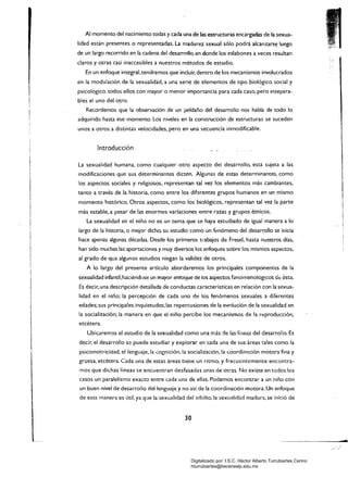 Al momento del nacimiento todas y cada una de las estructuras encargadas de la sexua­
lidad están presentes o representadas. La madurez sexual sólo podrá alcanzars~ luego
de un largo recorrido en la cadena del desan-ollo, en donde los eslabones a veces resultan
claros y otras casi inaccesibles a nuestros métodos de estudio.
En un enfoque integral,tendremos que incluir.dentro de los mecanismos involucrados
en la modulación de la sexualidad. a una serie de elementos de tipo biológico. social y
psicológico. todos ellos con mayor o menor importancia para cada caso, pero insepara­
bles el uno del otro.
Recordemos que la observaCión de un peldaño del desarrollo nos habla de todo lo
adquirido hasta ese momento. Los niveles en la construcCión de estructuras se suceden
unos a otros a distintas velocidades, pero en una secuencia inmodificable.
Introducción
La sexualidad humana, como cualquier otro aspecto dei desarrollo, está sujeta a las
modificaciones que sus determinantes dicten. Algunas de estas determinantes. como
los aspectos sociales y religiosos, representan tal vez los elementos más cambiantes,
tanto a través de la historia, como entre los diferentes grupos humanos en un mismo
momento histórico. Otros aspectos, como los biológicos, representan tal vez la parte
más estable. a pesar de las enormes variaciones entre razas y grupos étnicos.
La sexualidad en el niño no es un tema que se haya estudiado de igual manera a lo
largo de la historia. o mejor dicho, su estudio como un fenómeno de! desarrollo se inicia
hace apenas algunas décadas. Desde los primeros tl-abajos de Freud, hasta nuestros días,
han sido muchas las aportaciones y muy diversos los enfoques sobre los mismos aspectos,
al grado de que algunos estudios niegan la validez de otros.
A lo largo del presente artículo abordaremos los principales componentes de la
sexualidad infantil,haciéndose un mayor entoque de los aspectos f2nomenológicos dt: ésta.
Es decir, una descripción detallada de conductas características en relación con la sexua­
lidad en el niño; la percepción de cada uno de los fenómenos sexuales a diferentes
edades;sus principales inquietudes; las repercusiones de la eV01ución de la sexualidad en
la socialización; la manera en que el niño percibe los mecanismos de la reproducción,
etcétera.
Ubicare~os el estudio de la sexualidad como una más de las líneas del desarrollo. Es
decir, el desarrollo se puede estudiar y explorar en cada una de sus áreas tales como la
psicomotricidad, el lenguaje, la cognición, la socialización, la coordinil.ción motora fina y
gruesa. etcétera. Cada una de estas áreas tiene un ritmo, y frecuentemente encontra­
mos que dichas lineas se encuentran desfasadas unas de Otras. No existe en todos los
casos un paralelismo exacto entre cada una de ellas. Podemos encontrar a un niño con
un buen nivel de desarrollo del lenguaje y no así de la coordinación motora. Un enfoque
de esta manera es útil, ya que la sexualidad del adulto, la sexualidad madura, se inició de
-
30 

Digitalizado por: I.S.C. Hèctor Alberto Turrubiartes Cerino
hturrubiartes@beceneslp.edu.mx
 
